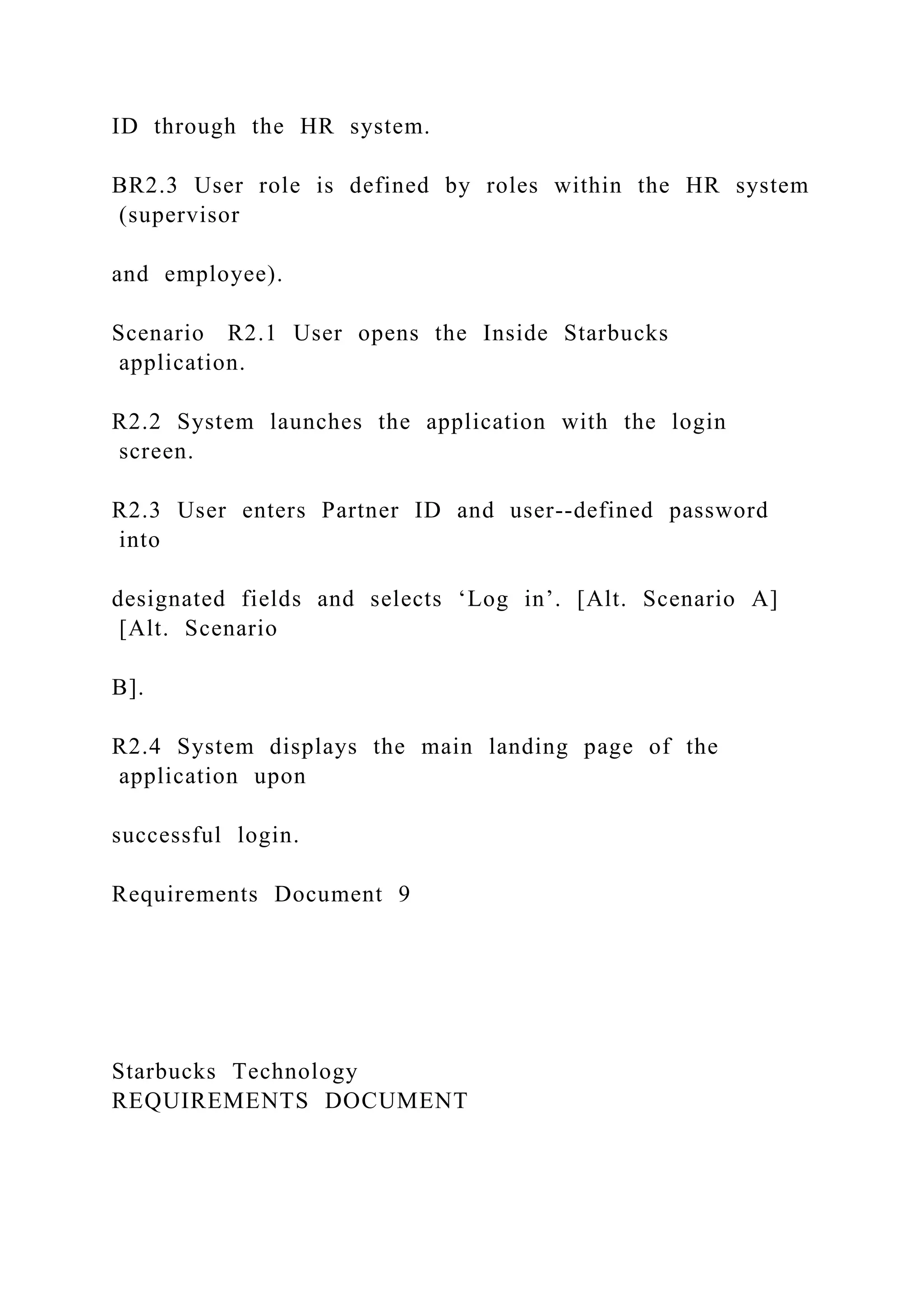 ID through the HR system.
BR2.3 User role is defined by roles within the HR system
(supervisor
and employee).
Scenario R2.1 User opens the Inside Starbucks
application.
R2.2 System launches the application with the login
screen.
R2.3 User enters Partner ID and user--defined password
into
designated fields and selects ‘Log in’. [Alt. Scenario A]
[Alt. Scenario
B].
R2.4 System displays the main landing page of the
application upon
successful login.
Requirements Document 9
Starbucks Technology
REQUIREMENTS DOCUMENT
 