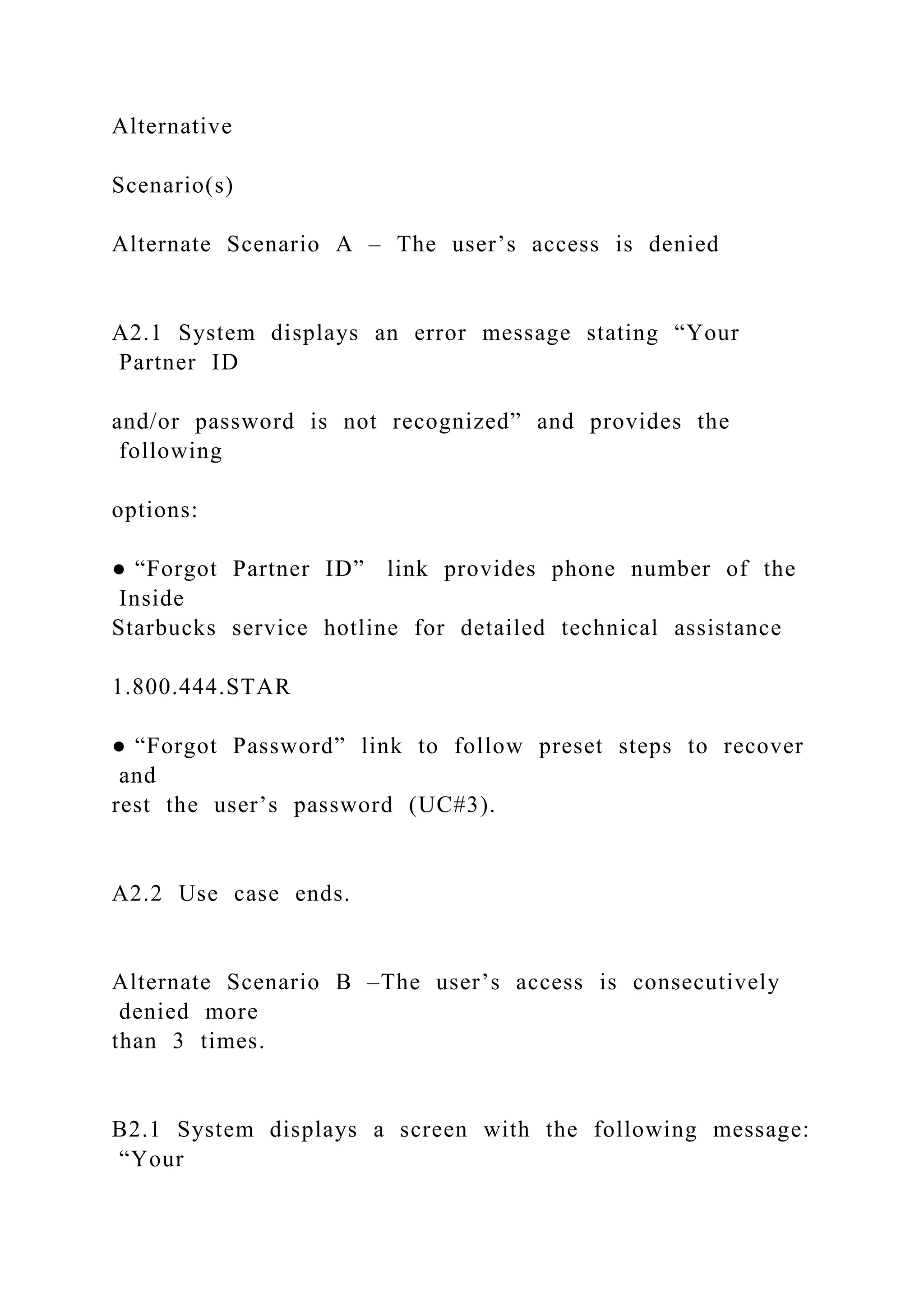 Alternative
Scenario(s)
Alternate Scenario A – The user’s access is denied
A2.1 System displays an error message stating “Your
Partner ID
and/or password is not recognized” and provides the
following
options:
● “Forgot Partner ID” link provides phone number of the
Inside
Starbucks service hotline for detailed technical assistance
1.800.444.STAR
● “Forgot Password” link to follow preset steps to recover
and
rest the user’s password (UC#3).
A2.2 Use case ends.
Alternate Scenario B –The user’s access is consecutively
denied more
than 3 times.
B2.1 System displays a screen with the following message:
“Your
 