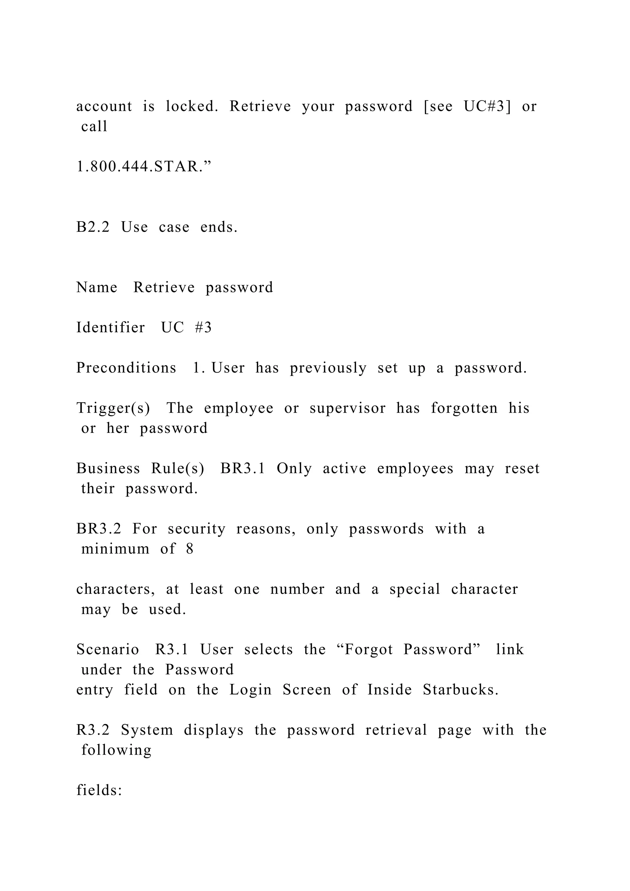 account is locked. Retrieve your password [see UC#3] or
call
1.800.444.STAR.”
B2.2 Use case ends.
Name Retrieve password
Identifier UC #3
Preconditions 1. User has previously set up a password.
Trigger(s) The employee or supervisor has forgotten his
or her password
Business Rule(s) BR3.1 Only active employees may reset
their password.
BR3.2 For security reasons, only passwords with a
minimum of 8
characters, at least one number and a special character
may be used.
Scenario R3.1 User selects the “Forgot Password” link
under the Password
entry field on the Login Screen of Inside Starbucks.
R3.2 System displays the password retrieval page with the
following
fields:
 
