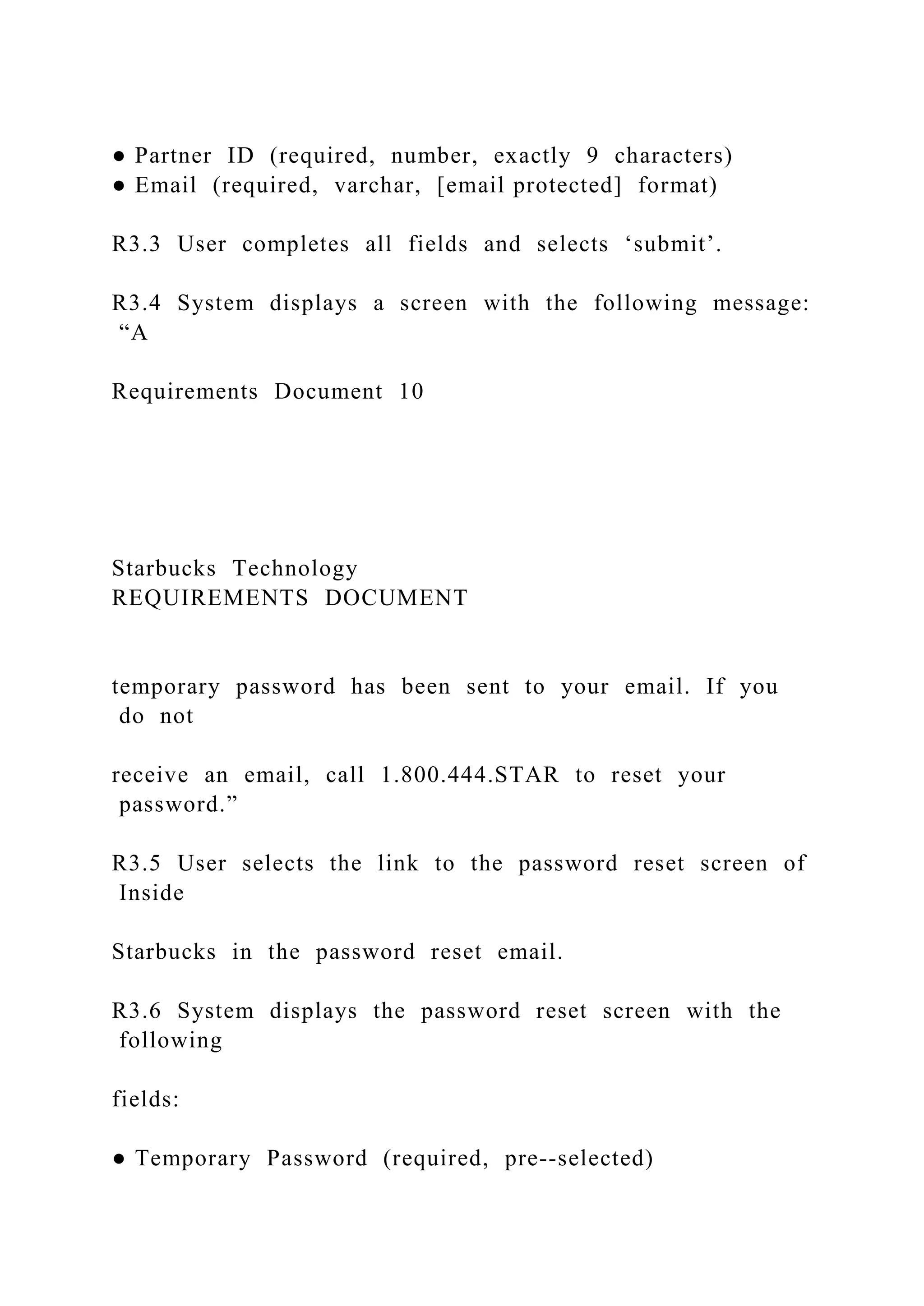● Partner ID (required, number, exactly 9 characters)
● Email (required, varchar, [email protected] format)
R3.3 User completes all fields and selects ‘submit’.
R3.4 System displays a screen with the following message:
“A
Requirements Document 10
Starbucks Technology
REQUIREMENTS DOCUMENT
temporary password has been sent to your email. If you
do not
receive an email, call 1.800.444.STAR to reset your
password.”
R3.5 User selects the link to the password reset screen of
Inside
Starbucks in the password reset email.
R3.6 System displays the password reset screen with the
following
fields:
● Temporary Password (required, pre--selected)
 