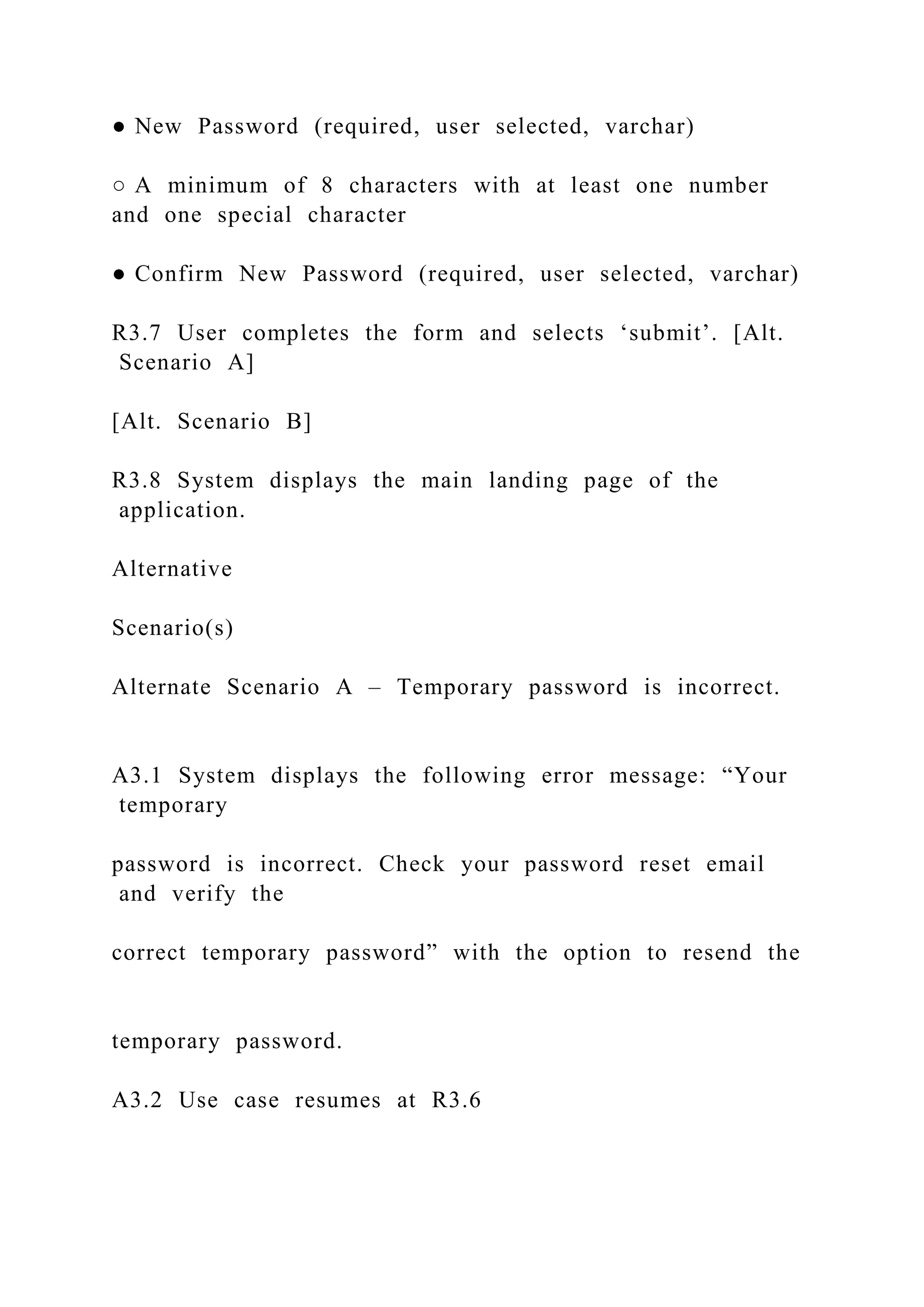 ● New Password (required, user selected, varchar)
○ A minimum of 8 characters with at least one number
and one special character
● Confirm New Password (required, user selected, varchar)
R3.7 User completes the form and selects ‘submit’. [Alt.
Scenario A]
[Alt. Scenario B]
R3.8 System displays the main landing page of the
application.
Alternative
Scenario(s)
Alternate Scenario A – Temporary password is incorrect.
A3.1 System displays the following error message: “Your
temporary
password is incorrect. Check your password reset email
and verify the
correct temporary password” with the option to resend the
temporary password.
A3.2 Use case resumes at R3.6
 
