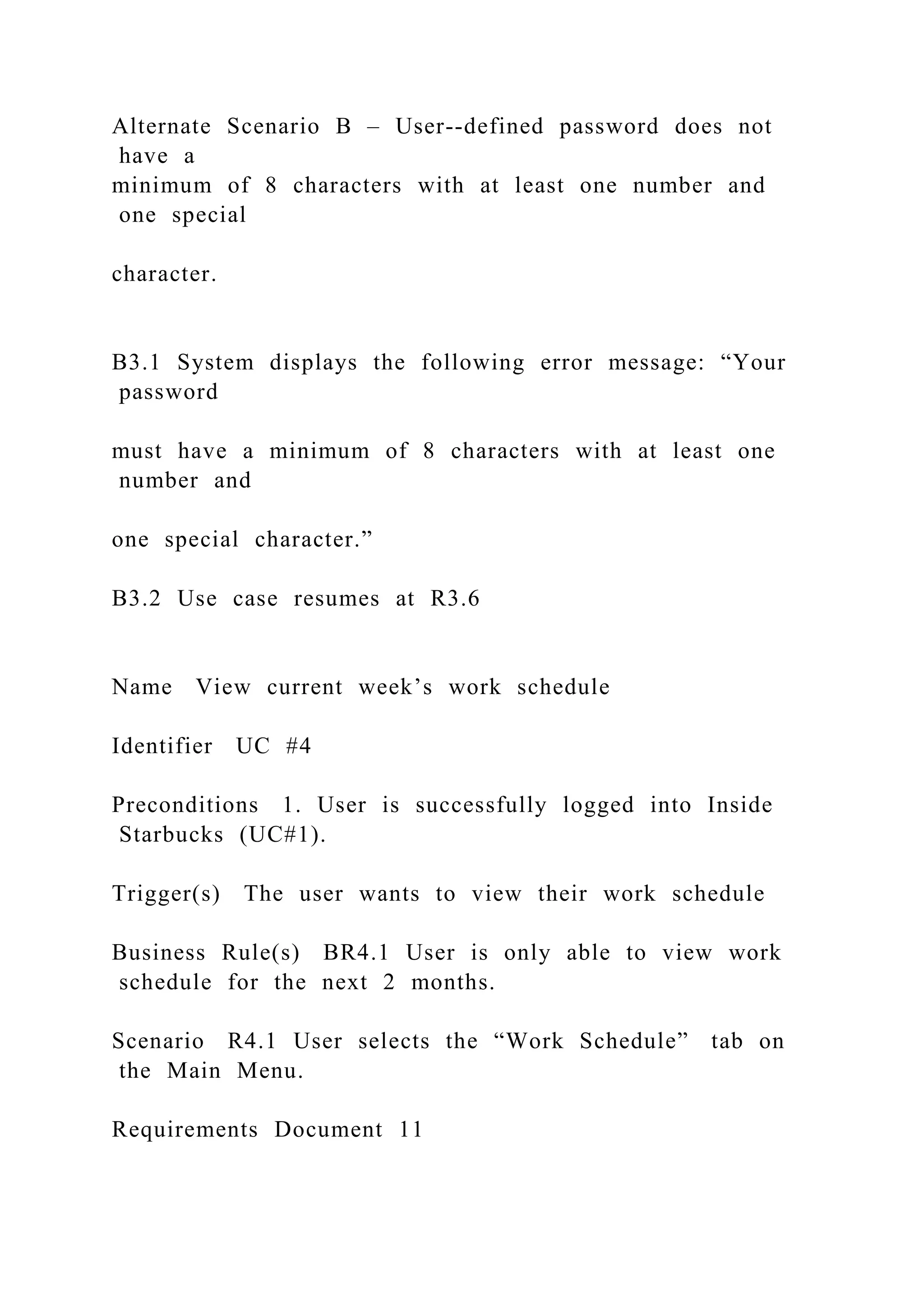 Alternate Scenario B – User--defined password does not
have a
minimum of 8 characters with at least one number and
one special
character.
B3.1 System displays the following error message: “Your
password
must have a minimum of 8 characters with at least one
number and
one special character.”
B3.2 Use case resumes at R3.6
Name View current week’s work schedule
Identifier UC #4
Preconditions 1. User is successfully logged into Inside
Starbucks (UC#1).
Trigger(s) The user wants to view their work schedule
Business Rule(s) BR4.1 User is only able to view work
schedule for the next 2 months.
Scenario R4.1 User selects the “Work Schedule” tab on
the Main Menu.
Requirements Document 11
 