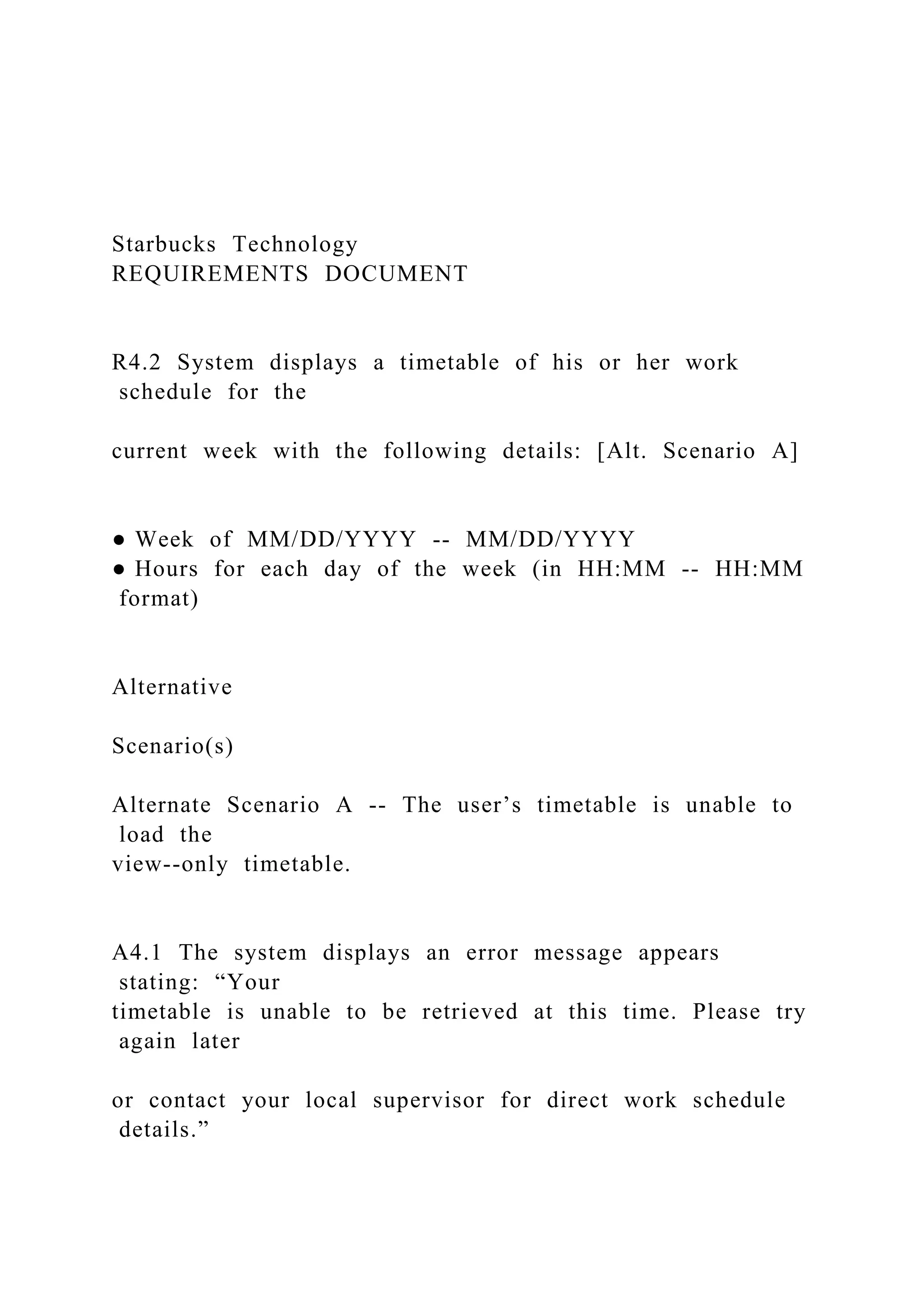 Starbucks Technology
REQUIREMENTS DOCUMENT
R4.2 System displays a timetable of his or her work
schedule for the
current week with the following details: [Alt. Scenario A]
● Week of MM/DD/YYYY -- MM/DD/YYYY
● Hours for each day of the week (in HH:MM -- HH:MM
format)
Alternative
Scenario(s)
Alternate Scenario A -- The user’s timetable is unable to
load the
view--only timetable.
A4.1 The system displays an error message appears
stating: “Your
timetable is unable to be retrieved at this time. Please try
again later
or contact your local supervisor for direct work schedule
details.”
 