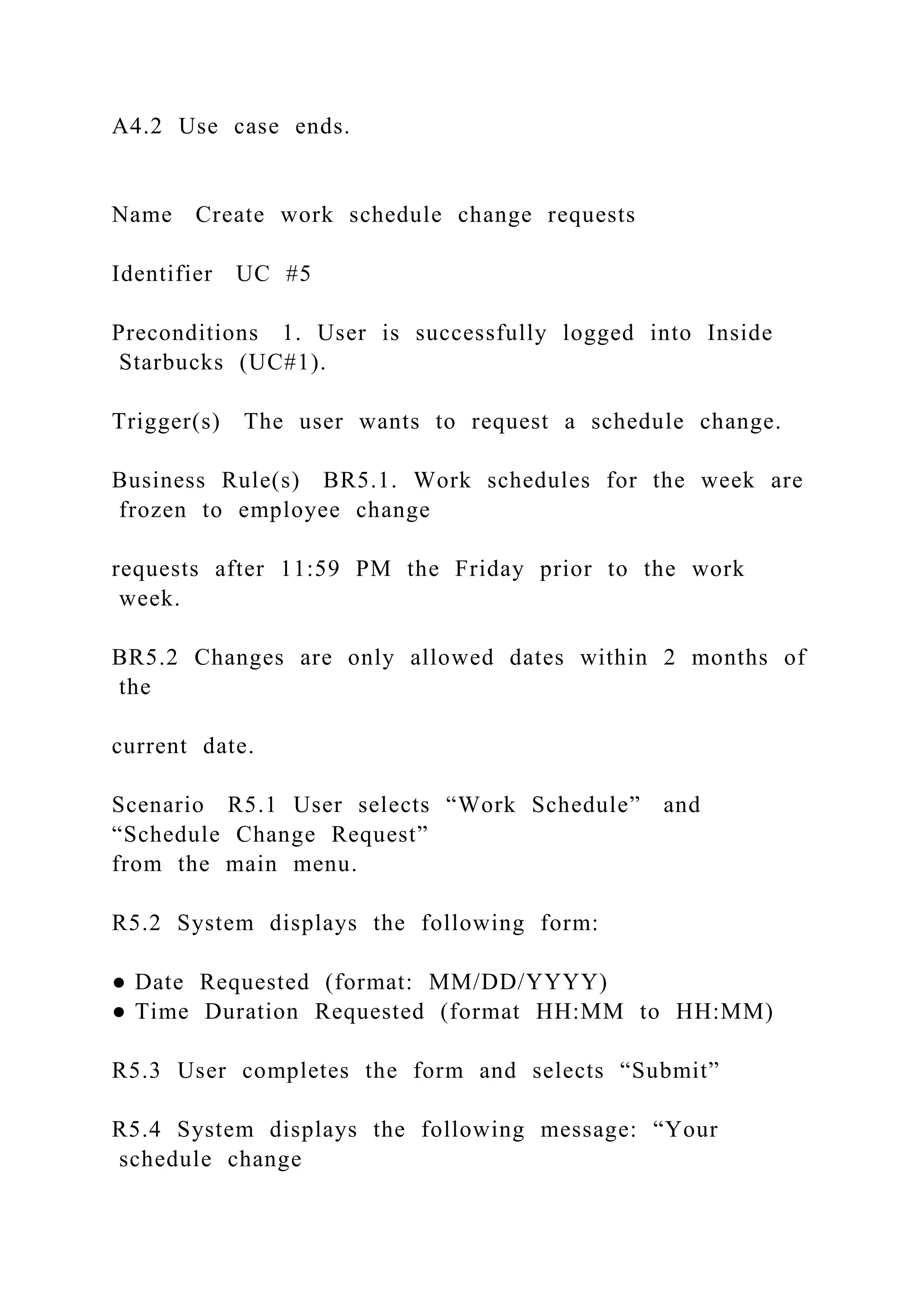 A4.2 Use case ends.
Name Create work schedule change requests
Identifier UC #5
Preconditions 1. User is successfully logged into Inside
Starbucks (UC#1).
Trigger(s) The user wants to request a schedule change.
Business Rule(s) BR5.1. Work schedules for the week are
frozen to employee change
requests after 11:59 PM the Friday prior to the work
week.
BR5.2 Changes are only allowed dates within 2 months of
the
current date.
Scenario R5.1 User selects “Work Schedule” and
“Schedule Change Request”
from the main menu.
R5.2 System displays the following form:
● Date Requested (format: MM/DD/YYYY)
● Time Duration Requested (format HH:MM to HH:MM)
R5.3 User completes the form and selects “Submit”
R5.4 System displays the following message: “Your
schedule change
 