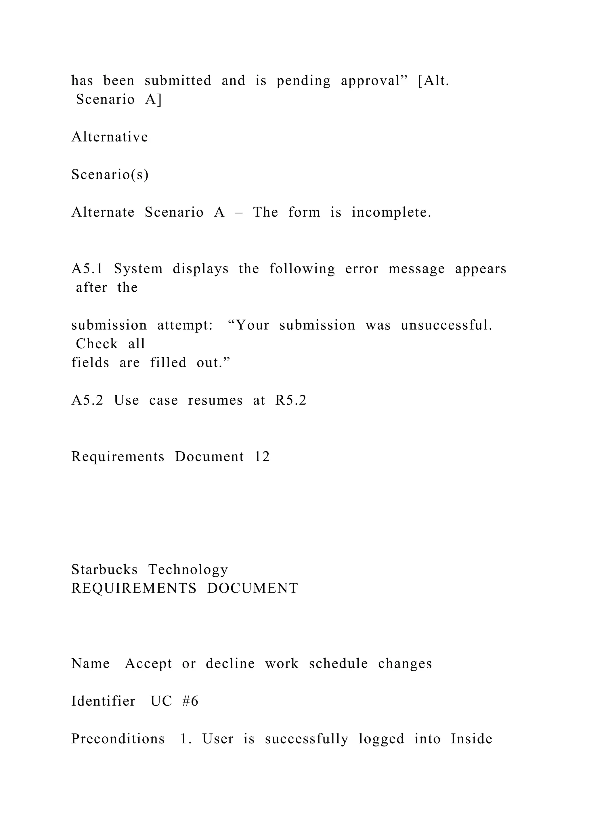 has been submitted and is pending approval” [Alt.
Scenario A]
Alternative
Scenario(s)
Alternate Scenario A – The form is incomplete.
A5.1 System displays the following error message appears
after the
submission attempt: “Your submission was unsuccessful.
Check all
fields are filled out.”
A5.2 Use case resumes at R5.2
Requirements Document 12
Starbucks Technology
REQUIREMENTS DOCUMENT
Name Accept or decline work schedule changes
Identifier UC #6
Preconditions 1. User is successfully logged into Inside
 