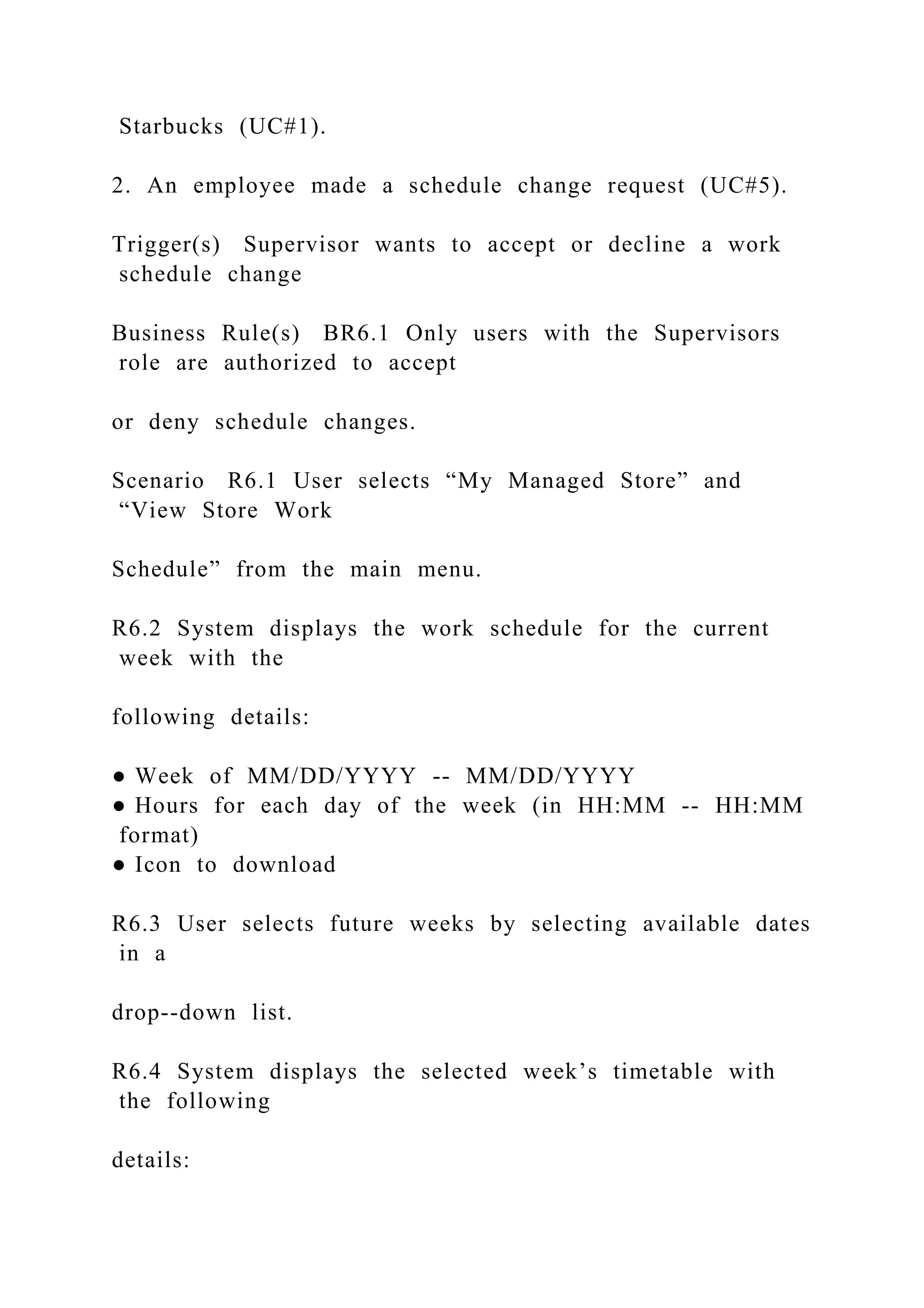 Starbucks (UC#1).
2. An employee made a schedule change request (UC#5).
Trigger(s) Supervisor wants to accept or decline a work
schedule change
Business Rule(s) BR6.1 Only users with the Supervisors
role are authorized to accept
or deny schedule changes.
Scenario R6.1 User selects “My Managed Store” and
“View Store Work
Schedule” from the main menu.
R6.2 System displays the work schedule for the current
week with the
following details:
● Week of MM/DD/YYYY -- MM/DD/YYYY
● Hours for each day of the week (in HH:MM -- HH:MM
format)
● Icon to download
R6.3 User selects future weeks by selecting available dates
in a
drop--down list.
R6.4 System displays the selected week’s timetable with
the following
details:
 