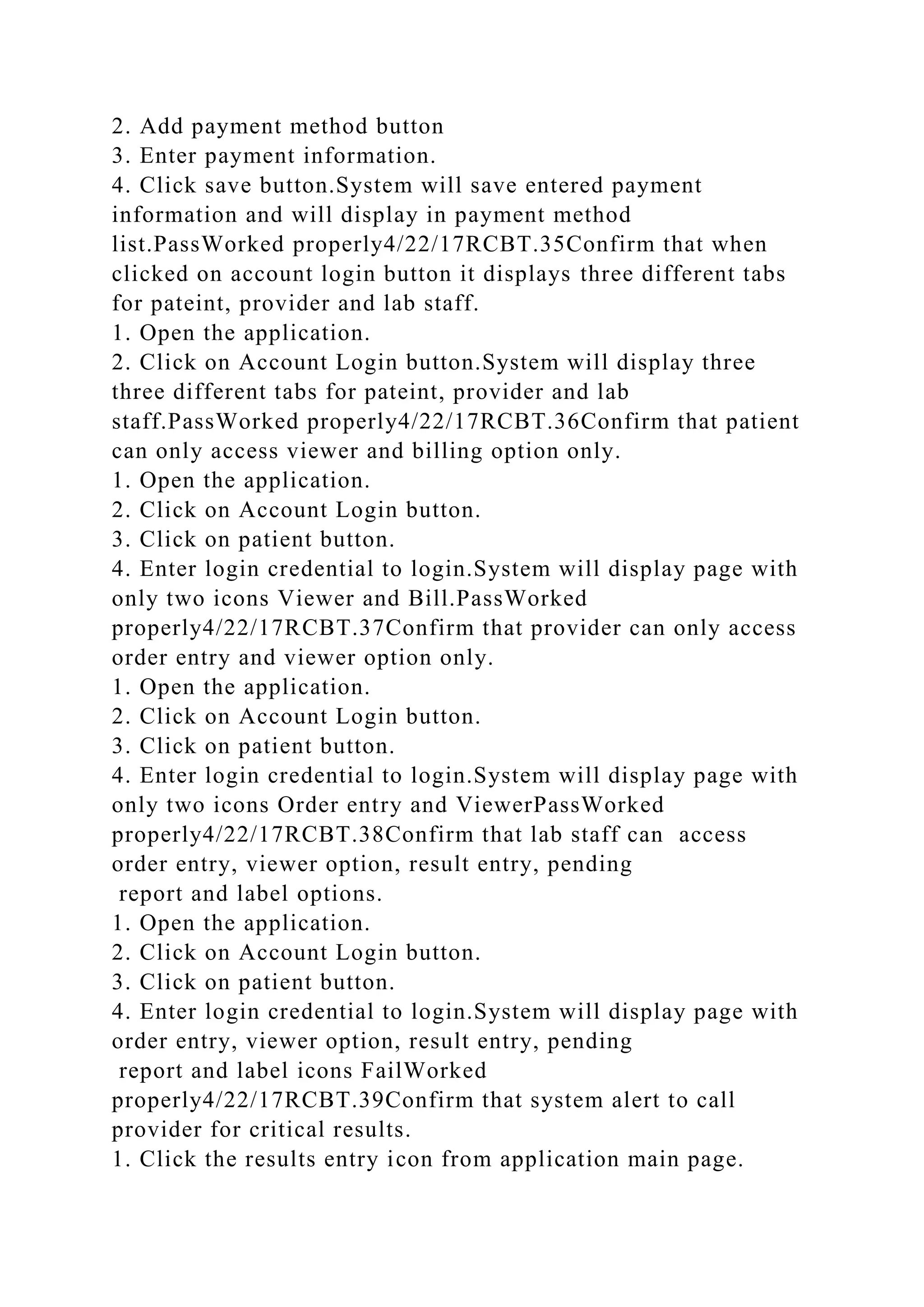 2. Add payment method button
3. Enter payment information.
4. Click save button.System will save entered payment
information and will display in payment method
list.PassWorked properly4/22/17RCBT.35Confirm that when
clicked on account login button it displays three different tabs
for pateint, provider and lab staff.
1. Open the application.
2. Click on Account Login button.System will display three
three different tabs for pateint, provider and lab
staff.PassWorked properly4/22/17RCBT.36Confirm that patient
can only access viewer and billing option only.
1. Open the application.
2. Click on Account Login button.
3. Click on patient button.
4. Enter login credential to login.System will display page with
only two icons Viewer and Bill.PassWorked
properly4/22/17RCBT.37Confirm that provider can only access
order entry and viewer option only.
1. Open the application.
2. Click on Account Login button.
3. Click on patient button.
4. Enter login credential to login.System will display page with
only two icons Order entry and ViewerPassWorked
properly4/22/17RCBT.38Confirm that lab staff can access
order entry, viewer option, result entry, pending
report and label options.
1. Open the application.
2. Click on Account Login button.
3. Click on patient button.
4. Enter login credential to login.System will display page with
order entry, viewer option, result entry, pending
report and label icons FailWorked
properly4/22/17RCBT.39Confirm that system alert to call
provider for critical results.
1. Click the results entry icon from application main page.
 
