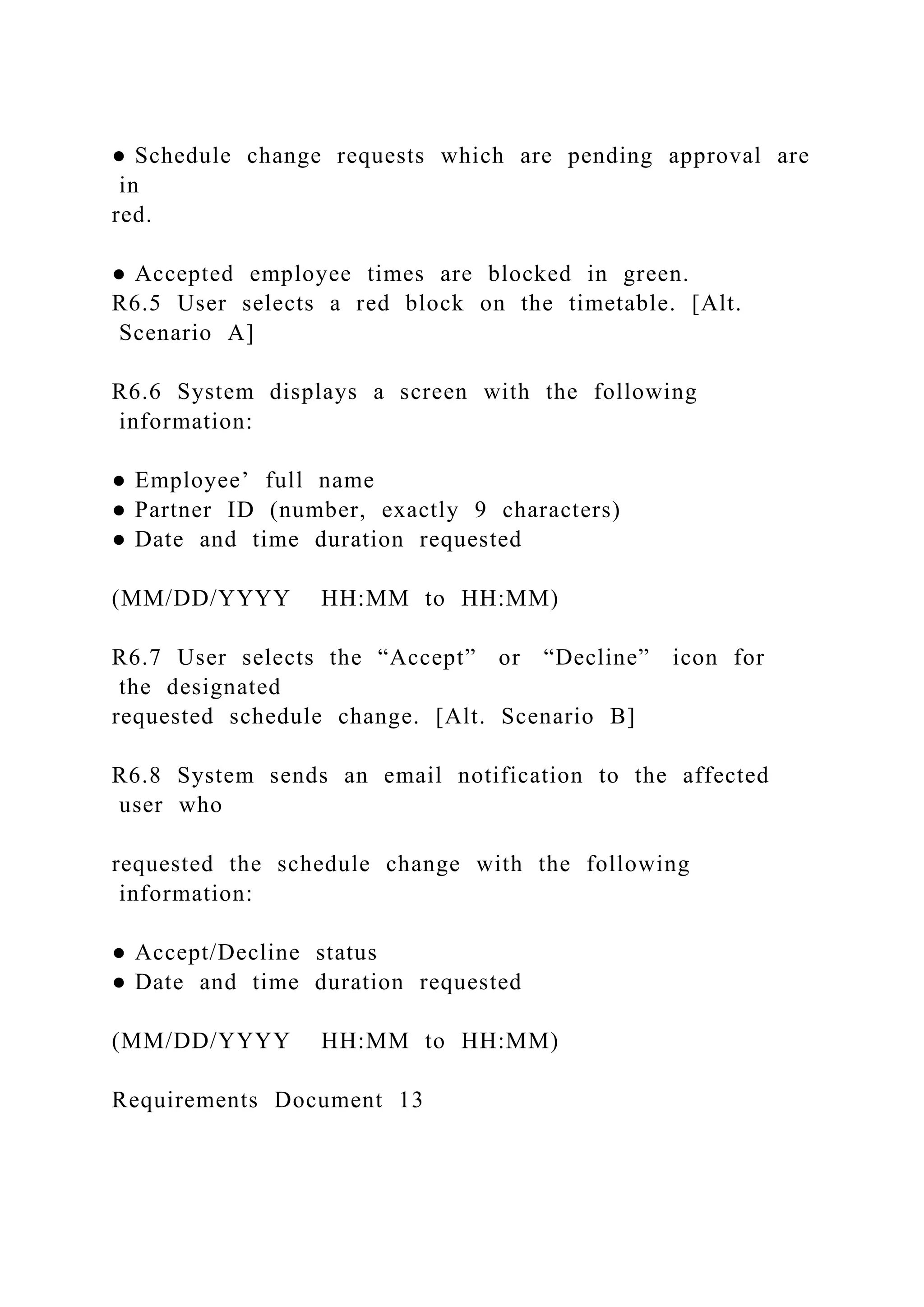 ● Schedule change requests which are pending approval are
in
red.
● Accepted employee times are blocked in green.
R6.5 User selects a red block on the timetable. [Alt.
Scenario A]
R6.6 System displays a screen with the following
information:
● Employee’ full name
● Partner ID (number, exactly 9 characters)
● Date and time duration requested
(MM/DD/YYYY HH:MM to HH:MM)
R6.7 User selects the “Accept” or “Decline” icon for
the designated
requested schedule change. [Alt. Scenario B]
R6.8 System sends an email notification to the affected
user who
requested the schedule change with the following
information:
● Accept/Decline status
● Date and time duration requested
(MM/DD/YYYY HH:MM to HH:MM)
Requirements Document 13
 