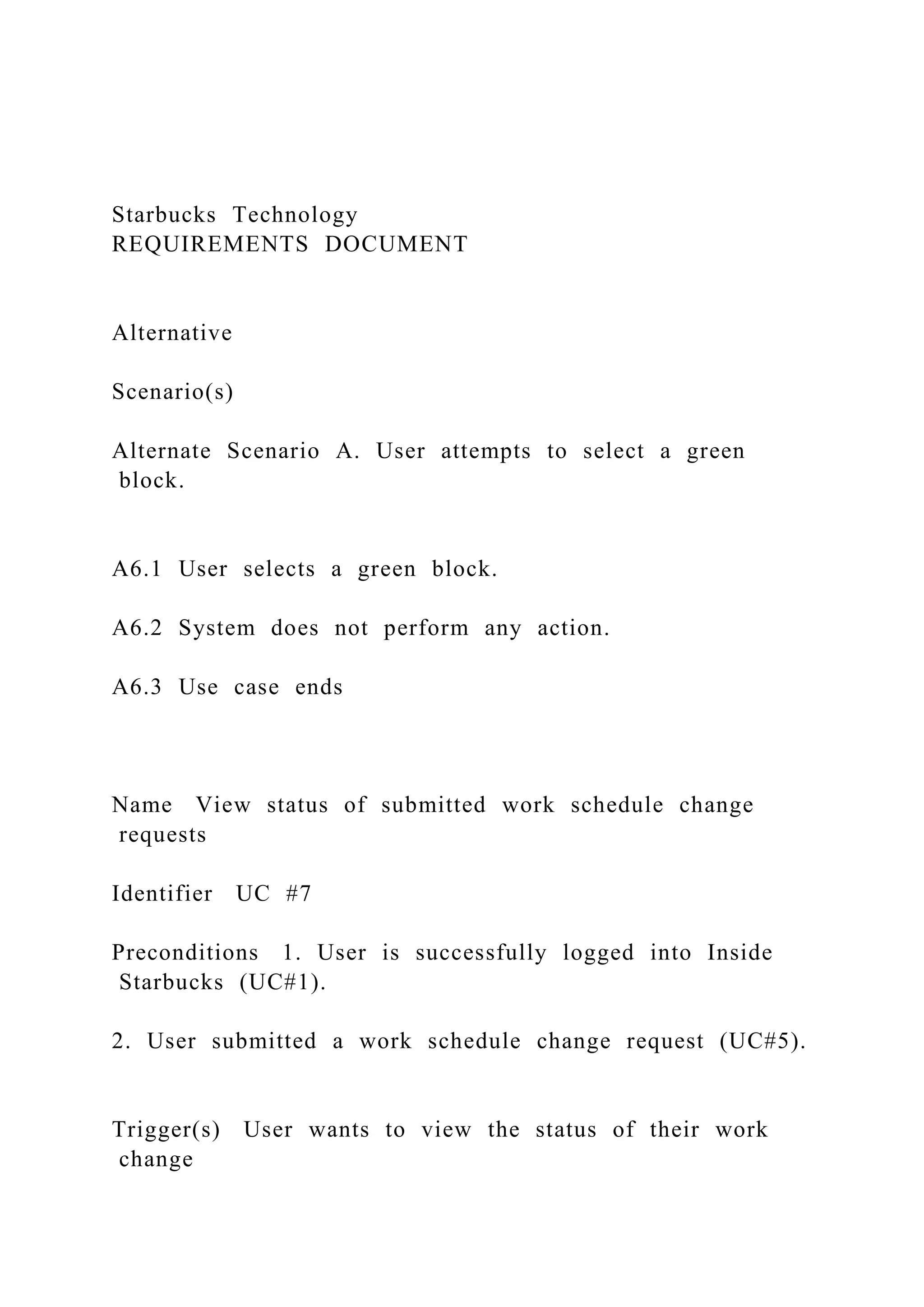 Starbucks Technology
REQUIREMENTS DOCUMENT
Alternative
Scenario(s)
Alternate Scenario A. User attempts to select a green
block.
A6.1 User selects a green block.
A6.2 System does not perform any action.
A6.3 Use case ends
Name View status of submitted work schedule change
requests
Identifier UC #7
Preconditions 1. User is successfully logged into Inside
Starbucks (UC#1).
2. User submitted a work schedule change request (UC#5).
Trigger(s) User wants to view the status of their work
change
 