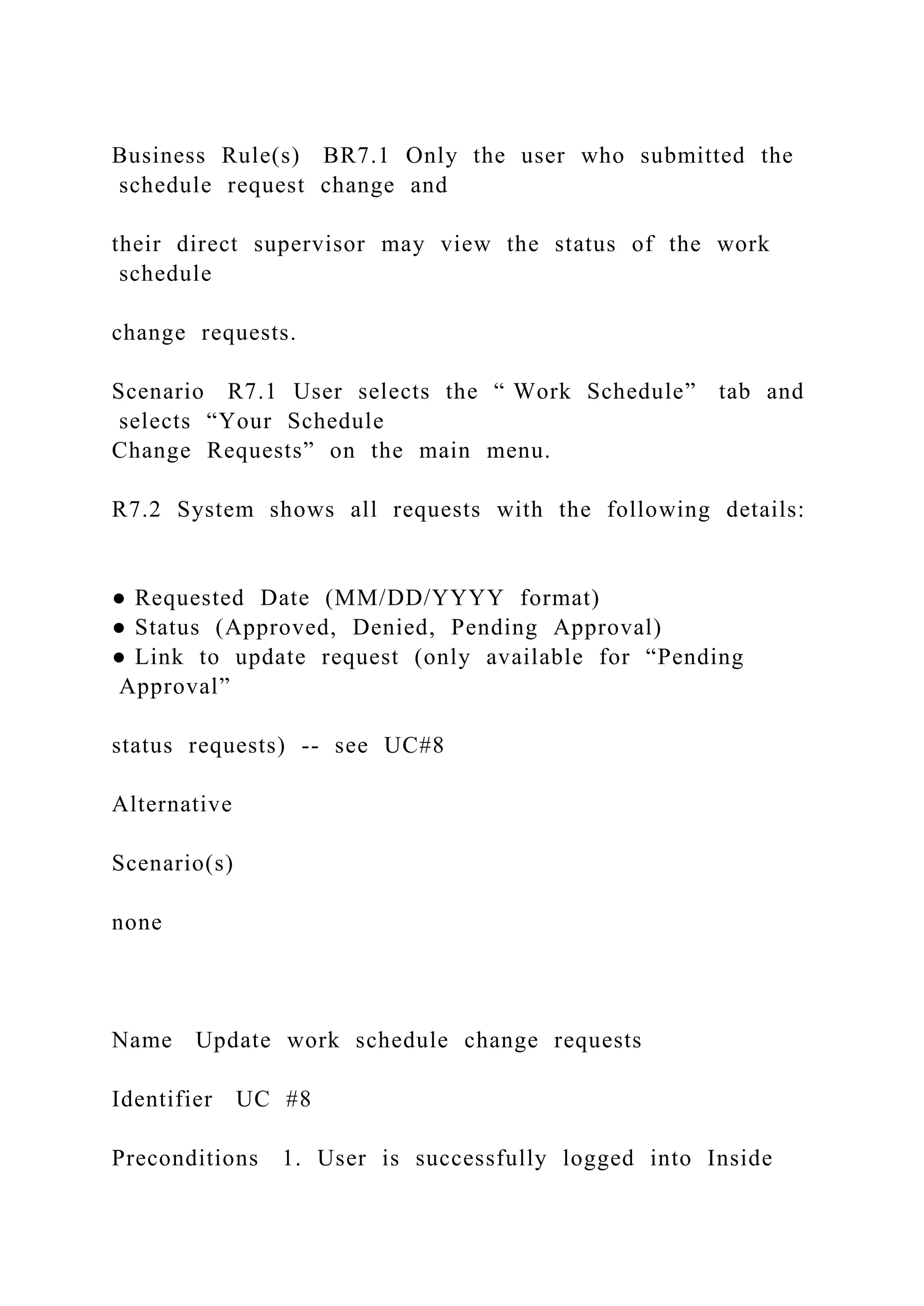 Business Rule(s) BR7.1 Only the user who submitted the
schedule request change and
their direct supervisor may view the status of the work
schedule
change requests.
Scenario R7.1 User selects the “ Work Schedule” tab and
selects “Your Schedule
Change Requests” on the main menu.
R7.2 System shows all requests with the following details:
● Requested Date (MM/DD/YYYY format)
● Status (Approved, Denied, Pending Approval)
● Link to update request (only available for “Pending
Approval”
status requests) -- see UC#8
Alternative
Scenario(s)
none
Name Update work schedule change requests
Identifier UC #8
Preconditions 1. User is successfully logged into Inside
 