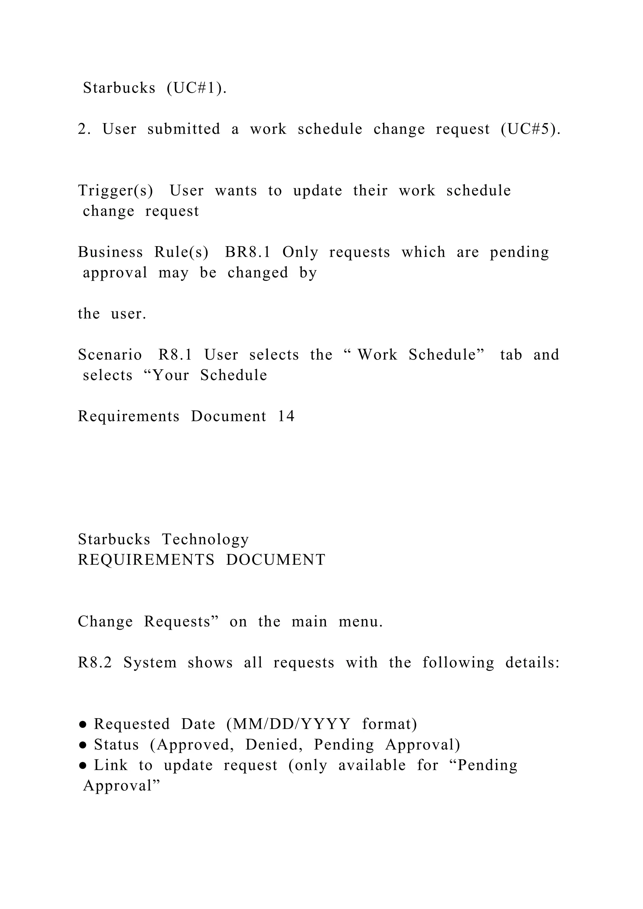 Starbucks (UC#1).
2. User submitted a work schedule change request (UC#5).
Trigger(s) User wants to update their work schedule
change request
Business Rule(s) BR8.1 Only requests which are pending
approval may be changed by
the user.
Scenario R8.1 User selects the “ Work Schedule” tab and
selects “Your Schedule
Requirements Document 14
Starbucks Technology
REQUIREMENTS DOCUMENT
Change Requests” on the main menu.
R8.2 System shows all requests with the following details:
● Requested Date (MM/DD/YYYY format)
● Status (Approved, Denied, Pending Approval)
● Link to update request (only available for “Pending
Approval”
 