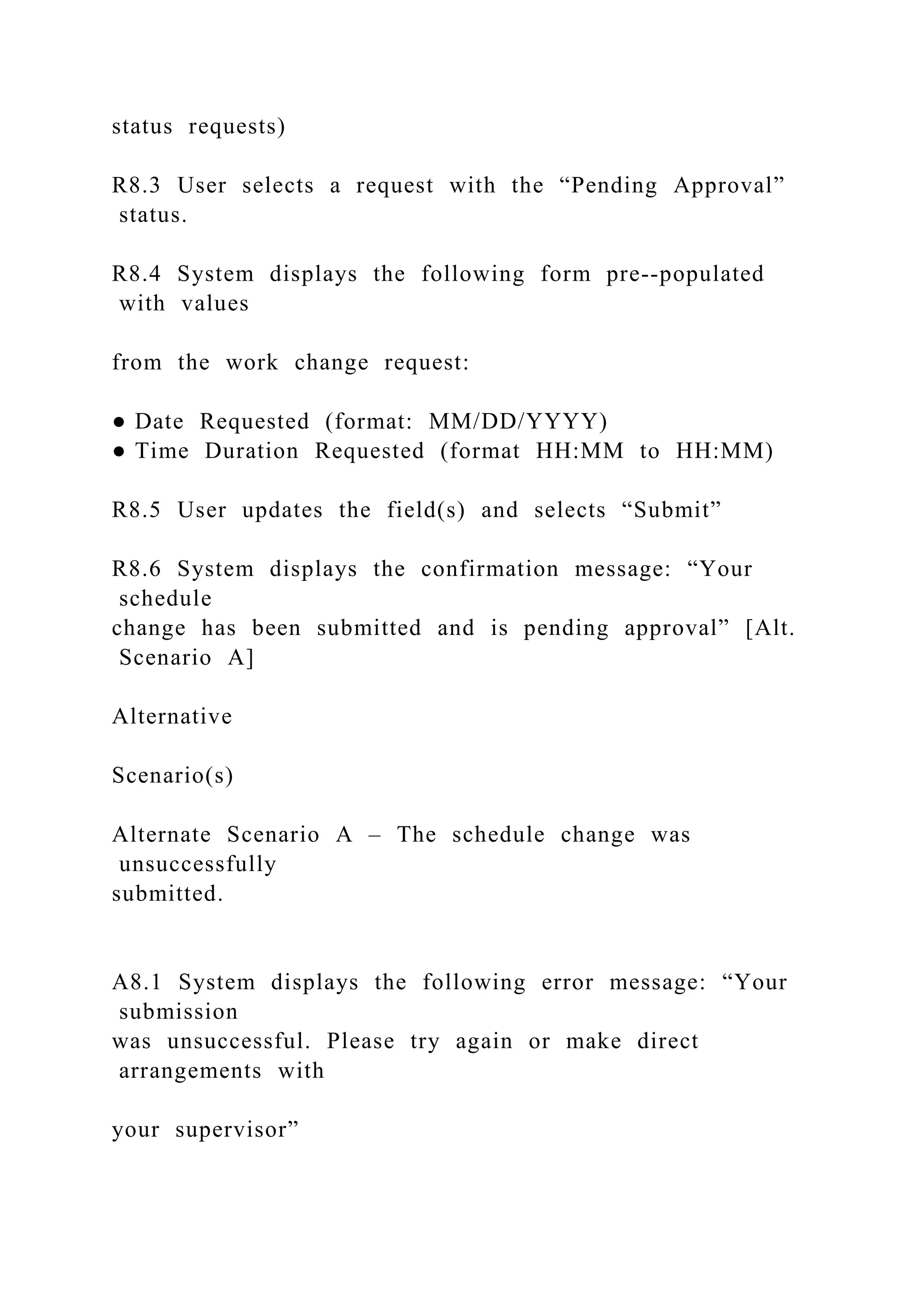 status requests)
R8.3 User selects a request with the “Pending Approval”
status.
R8.4 System displays the following form pre--populated
with values
from the work change request:
● Date Requested (format: MM/DD/YYYY)
● Time Duration Requested (format HH:MM to HH:MM)
R8.5 User updates the field(s) and selects “Submit”
R8.6 System displays the confirmation message: “Your
schedule
change has been submitted and is pending approval” [Alt.
Scenario A]
Alternative
Scenario(s)
Alternate Scenario A – The schedule change was
unsuccessfully
submitted.
A8.1 System displays the following error message: “Your
submission
was unsuccessful. Please try again or make direct
arrangements with
your supervisor”
 