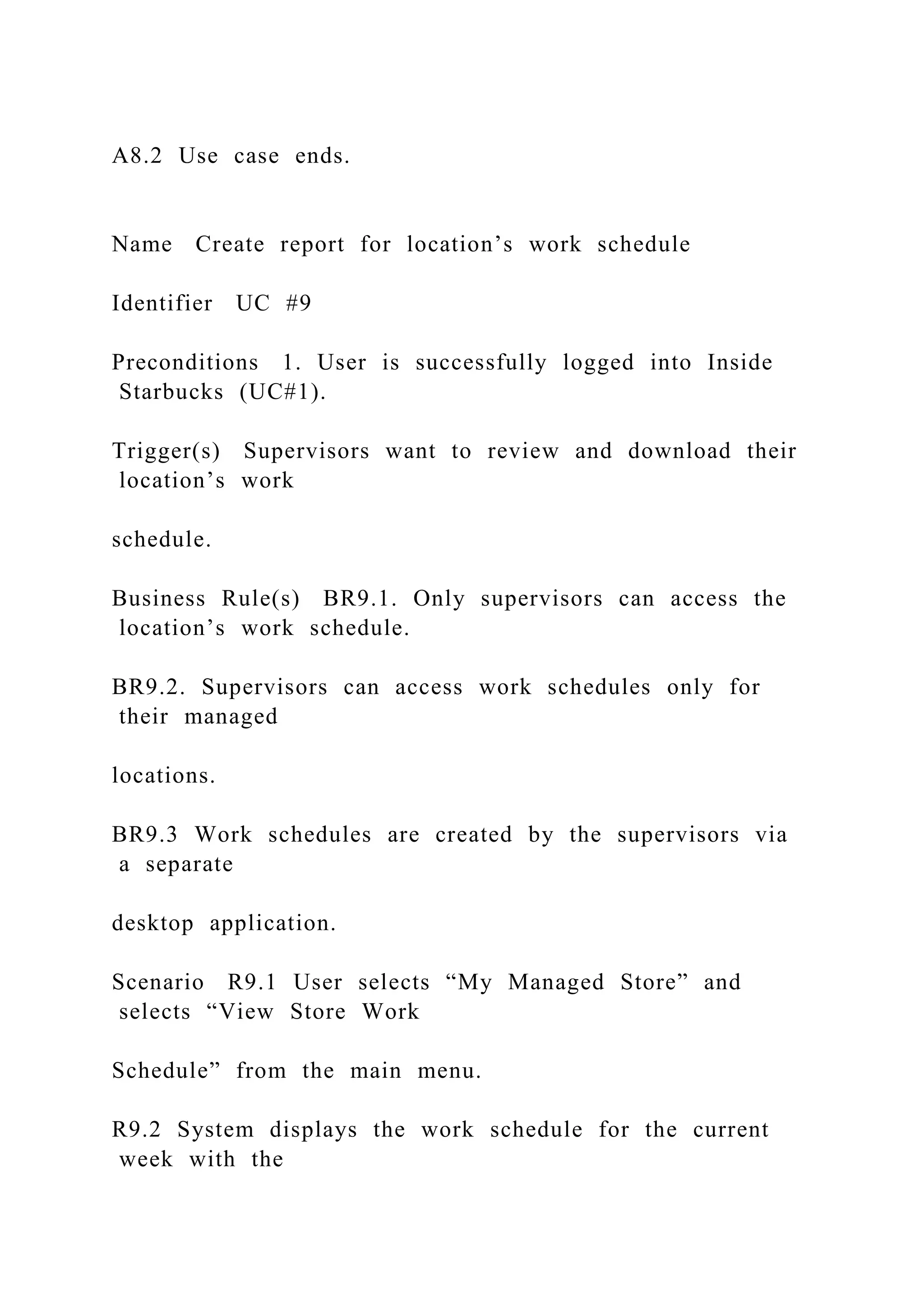 A8.2 Use case ends.
Name Create report for location’s work schedule
Identifier UC #9
Preconditions 1. User is successfully logged into Inside
Starbucks (UC#1).
Trigger(s) Supervisors want to review and download their
location’s work
schedule.
Business Rule(s) BR9.1. Only supervisors can access the
location’s work schedule.
BR9.2. Supervisors can access work schedules only for
their managed
locations.
BR9.3 Work schedules are created by the supervisors via
a separate
desktop application.
Scenario R9.1 User selects “My Managed Store” and
selects “View Store Work
Schedule” from the main menu.
R9.2 System displays the work schedule for the current
week with the
 
