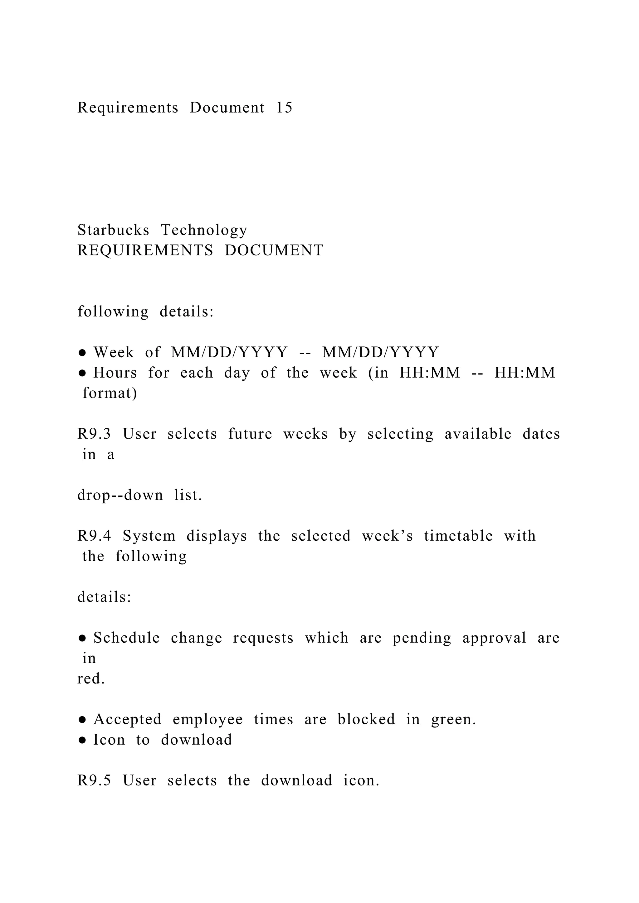 Requirements Document 15
Starbucks Technology
REQUIREMENTS DOCUMENT
following details:
● Week of MM/DD/YYYY -- MM/DD/YYYY
● Hours for each day of the week (in HH:MM -- HH:MM
format)
R9.3 User selects future weeks by selecting available dates
in a
drop--down list.
R9.4 System displays the selected week’s timetable with
the following
details:
● Schedule change requests which are pending approval are
in
red.
● Accepted employee times are blocked in green.
● Icon to download
R9.5 User selects the download icon.
 
