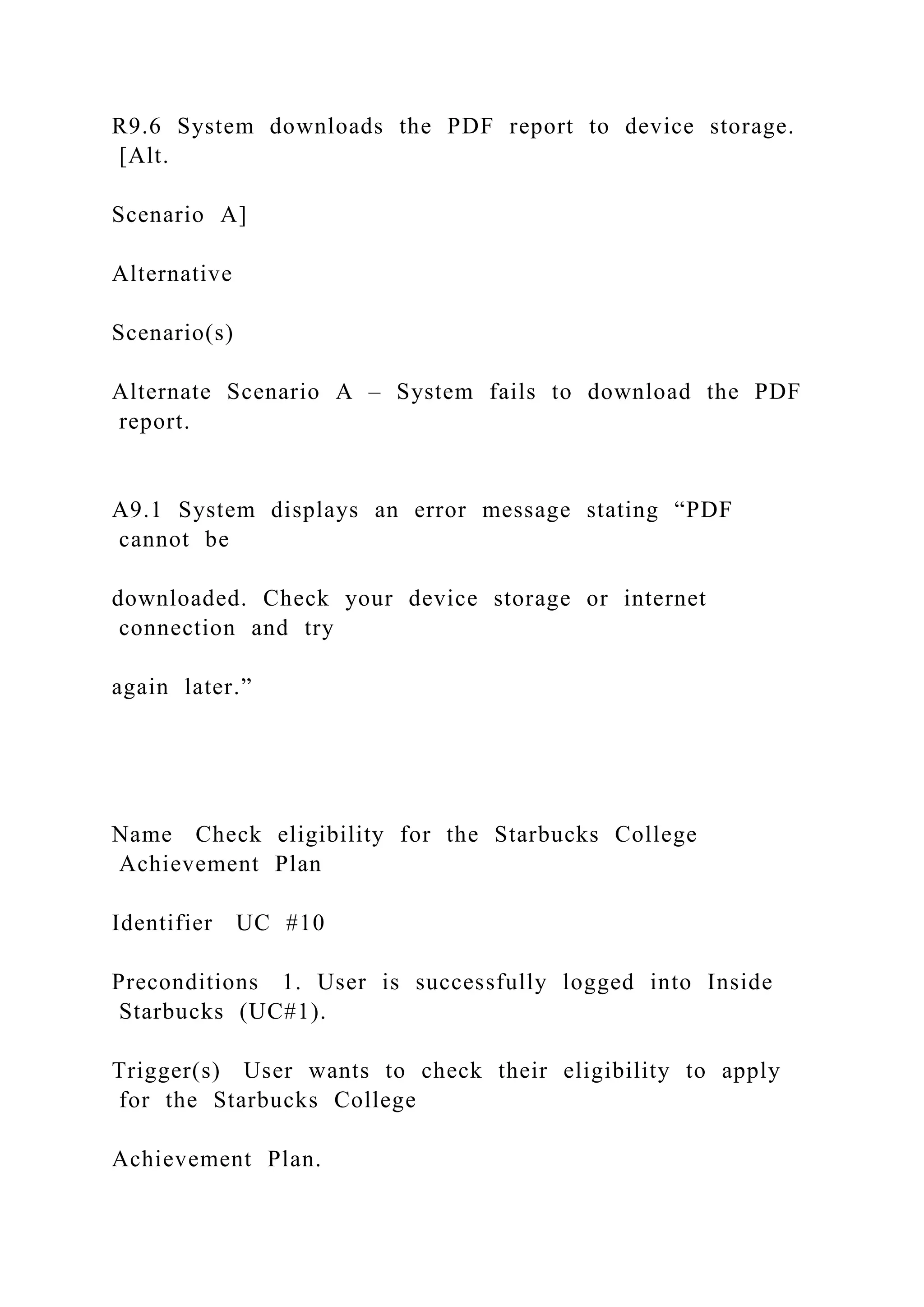 R9.6 System downloads the PDF report to device storage.
[Alt.
Scenario A]
Alternative
Scenario(s)
Alternate Scenario A – System fails to download the PDF
report.
A9.1 System displays an error message stating “PDF
cannot be
downloaded. Check your device storage or internet
connection and try
again later.”
Name Check eligibility for the Starbucks College
Achievement Plan
Identifier UC #10
Preconditions 1. User is successfully logged into Inside
Starbucks (UC#1).
Trigger(s) User wants to check their eligibility to apply
for the Starbucks College
Achievement Plan.
 