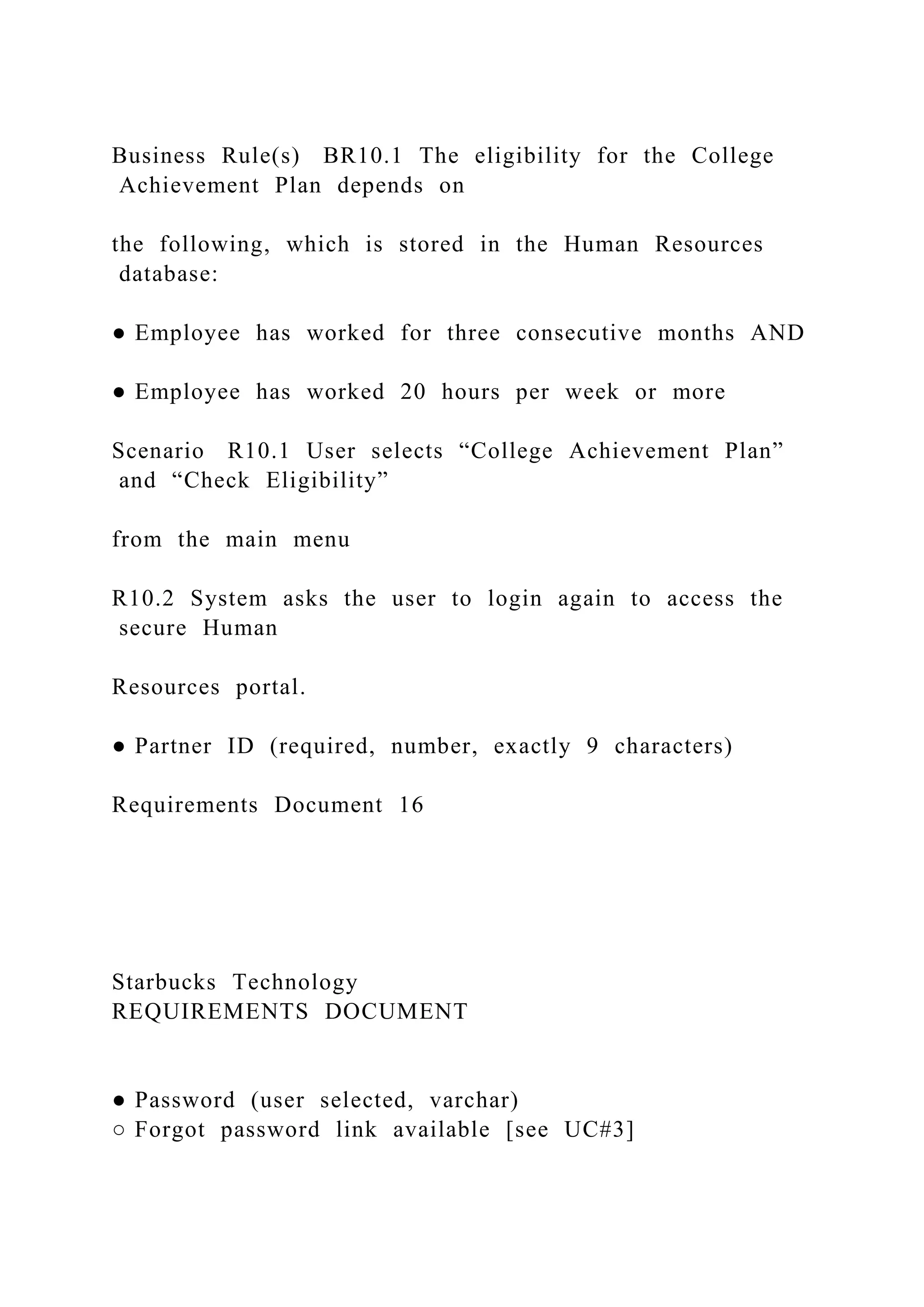 Business Rule(s) BR10.1 The eligibility for the College
Achievement Plan depends on
the following, which is stored in the Human Resources
database:
● Employee has worked for three consecutive months AND
● Employee has worked 20 hours per week or more
Scenario R10.1 User selects “College Achievement Plan”
and “Check Eligibility”
from the main menu
R10.2 System asks the user to login again to access the
secure Human
Resources portal.
● Partner ID (required, number, exactly 9 characters)
Requirements Document 16
Starbucks Technology
REQUIREMENTS DOCUMENT
● Password (user selected, varchar)
○ Forgot password link available [see UC#3]
 