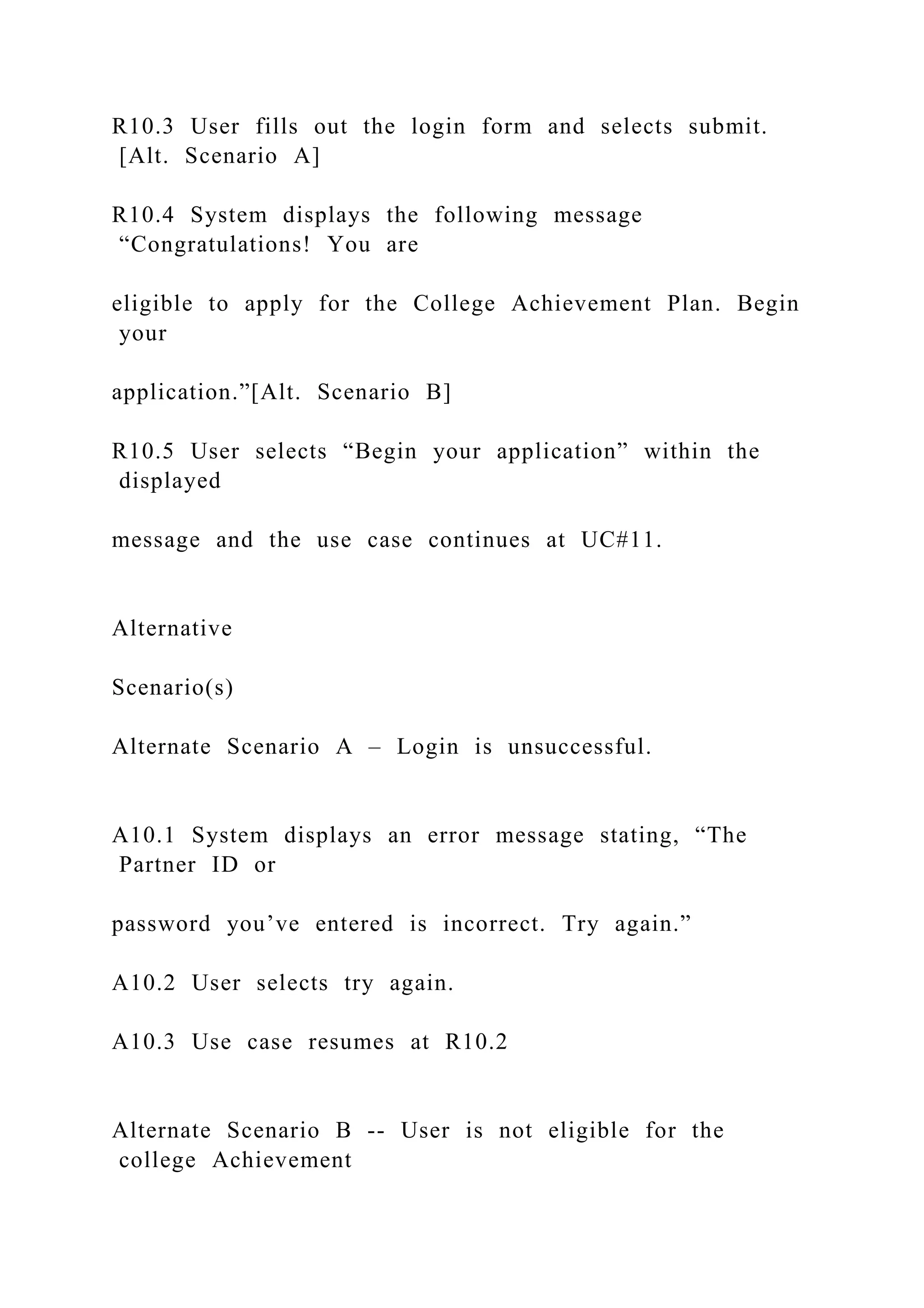 R10.3 User fills out the login form and selects submit.
[Alt. Scenario A]
R10.4 System displays the following message
“Congratulations! You are
eligible to apply for the College Achievement Plan. Begin
your
application.”[Alt. Scenario B]
R10.5 User selects “Begin your application” within the
displayed
message and the use case continues at UC#11.
Alternative
Scenario(s)
Alternate Scenario A – Login is unsuccessful.
A10.1 System displays an error message stating, “The
Partner ID or
password you’ve entered is incorrect. Try again.”
A10.2 User selects try again.
A10.3 Use case resumes at R10.2
Alternate Scenario B -- User is not eligible for the
college Achievement
 