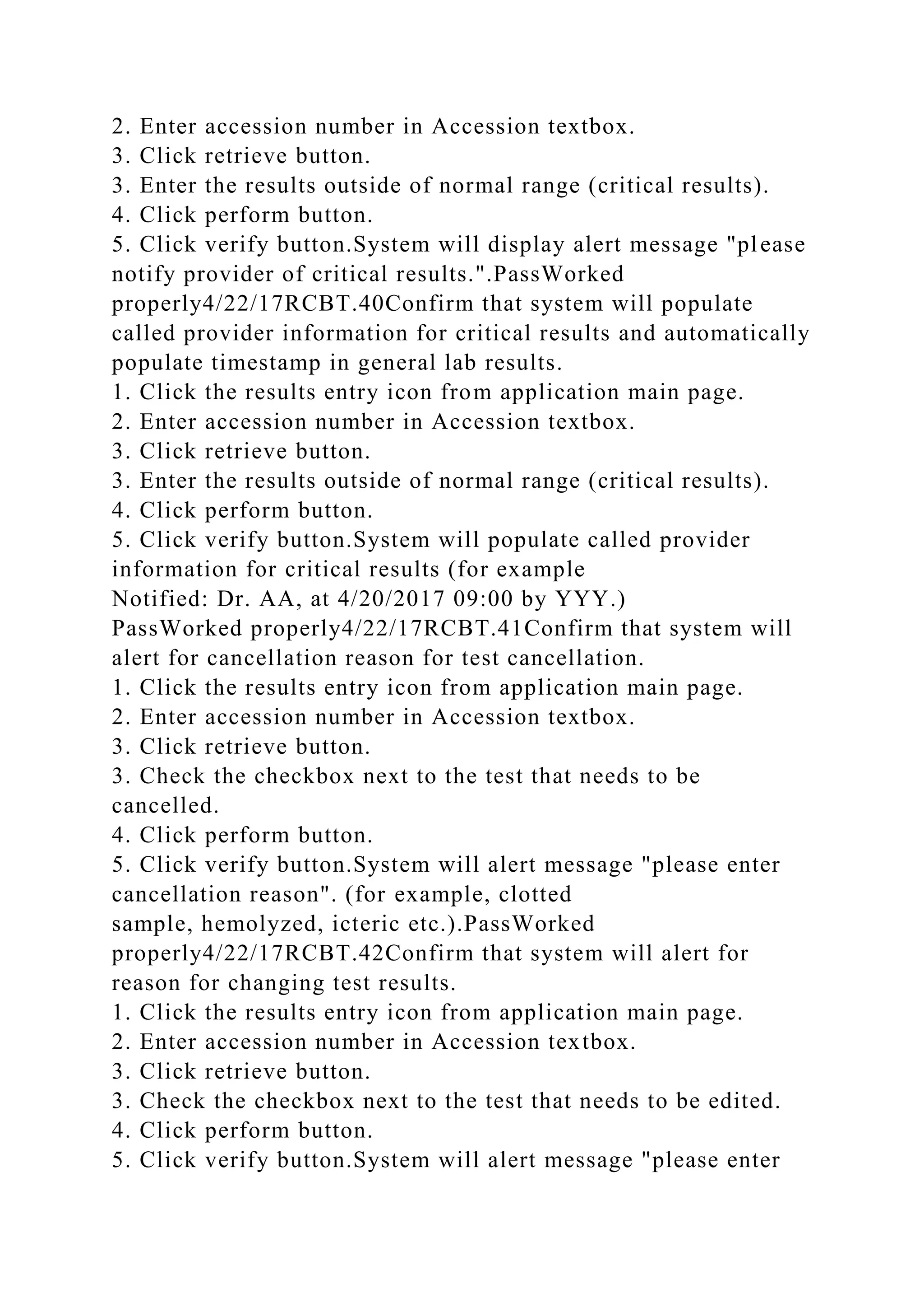 2. Enter accession number in Accession textbox.
3. Click retrieve button.
3. Enter the results outside of normal range (critical results).
4. Click perform button.
5. Click verify button.System will display alert message "please
notify provider of critical results.".PassWorked
properly4/22/17RCBT.40Confirm that system will populate
called provider information for critical results and automatically
populate timestamp in general lab results.
1. Click the results entry icon from application main page.
2. Enter accession number in Accession textbox.
3. Click retrieve button.
3. Enter the results outside of normal range (critical results).
4. Click perform button.
5. Click verify button.System will populate called provider
information for critical results (for example
Notified: Dr. AA, at 4/20/2017 09:00 by YYY.)
PassWorked properly4/22/17RCBT.41Confirm that system will
alert for cancellation reason for test cancellation.
1. Click the results entry icon from application main page.
2. Enter accession number in Accession textbox.
3. Click retrieve button.
3. Check the checkbox next to the test that needs to be
cancelled.
4. Click perform button.
5. Click verify button.System will alert message "please enter
cancellation reason". (for example, clotted
sample, hemolyzed, icteric etc.).PassWorked
properly4/22/17RCBT.42Confirm that system will alert for
reason for changing test results.
1. Click the results entry icon from application main page.
2. Enter accession number in Accession textbox.
3. Click retrieve button.
3. Check the checkbox next to the test that needs to be edited.
4. Click perform button.
5. Click verify button.System will alert message "please enter
 