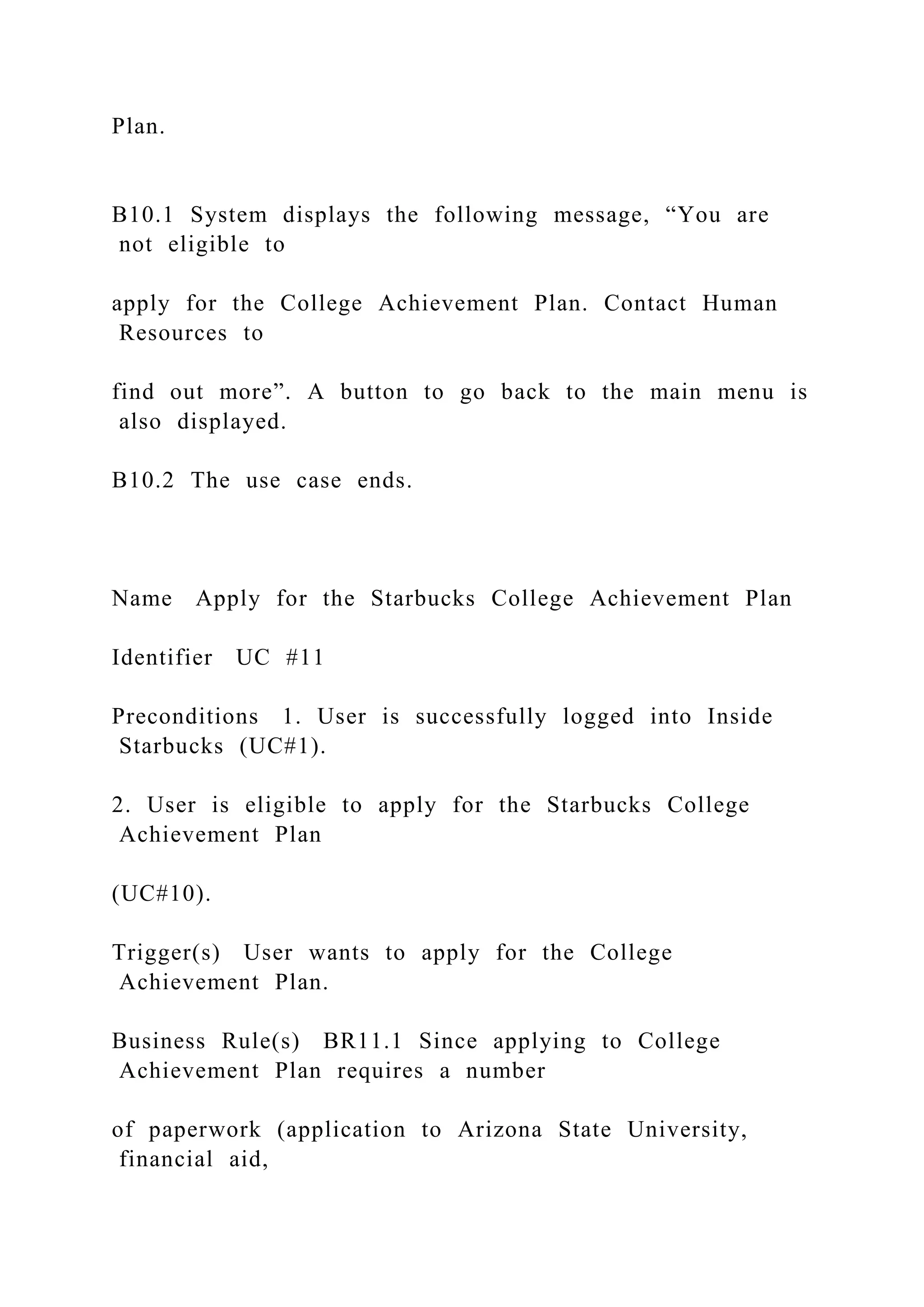 Plan.
B10.1 System displays the following message, “You are
not eligible to
apply for the College Achievement Plan. Contact Human
Resources to
find out more”. A button to go back to the main menu is
also displayed.
B10.2 The use case ends.
Name Apply for the Starbucks College Achievement Plan
Identifier UC #11
Preconditions 1. User is successfully logged into Inside
Starbucks (UC#1).
2. User is eligible to apply for the Starbucks College
Achievement Plan
(UC#10).
Trigger(s) User wants to apply for the College
Achievement Plan.
Business Rule(s) BR11.1 Since applying to College
Achievement Plan requires a number
of paperwork (application to Arizona State University,
financial aid,
 