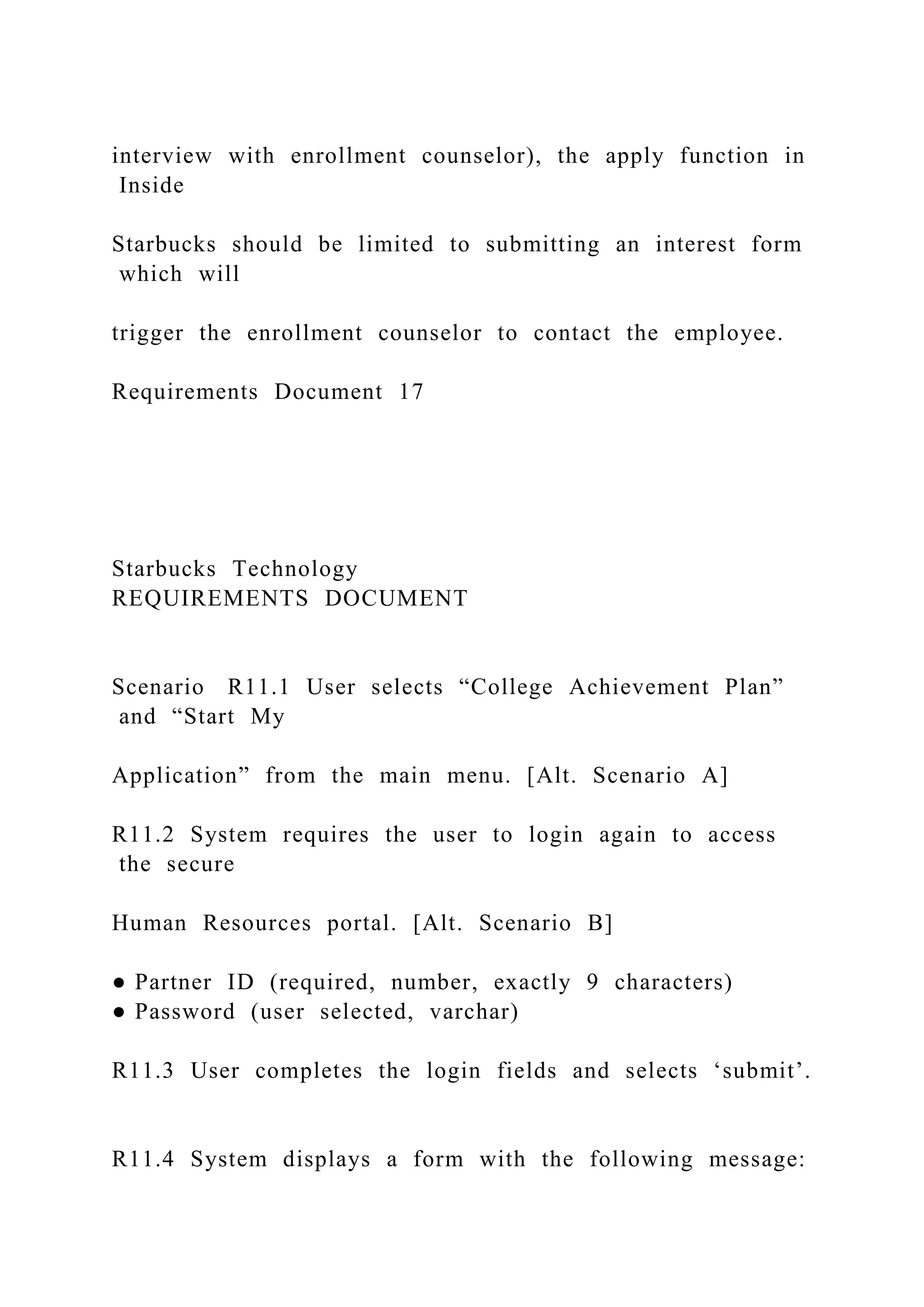 interview with enrollment counselor), the apply function in
Inside
Starbucks should be limited to submitting an interest form
which will
trigger the enrollment counselor to contact the employee.
Requirements Document 17
Starbucks Technology
REQUIREMENTS DOCUMENT
Scenario R11.1 User selects “College Achievement Plan”
and “Start My
Application” from the main menu. [Alt. Scenario A]
R11.2 System requires the user to login again to access
the secure
Human Resources portal. [Alt. Scenario B]
● Partner ID (required, number, exactly 9 characters)
● Password (user selected, varchar)
R11.3 User completes the login fields and selects ‘submit’.
R11.4 System displays a form with the following message:
 