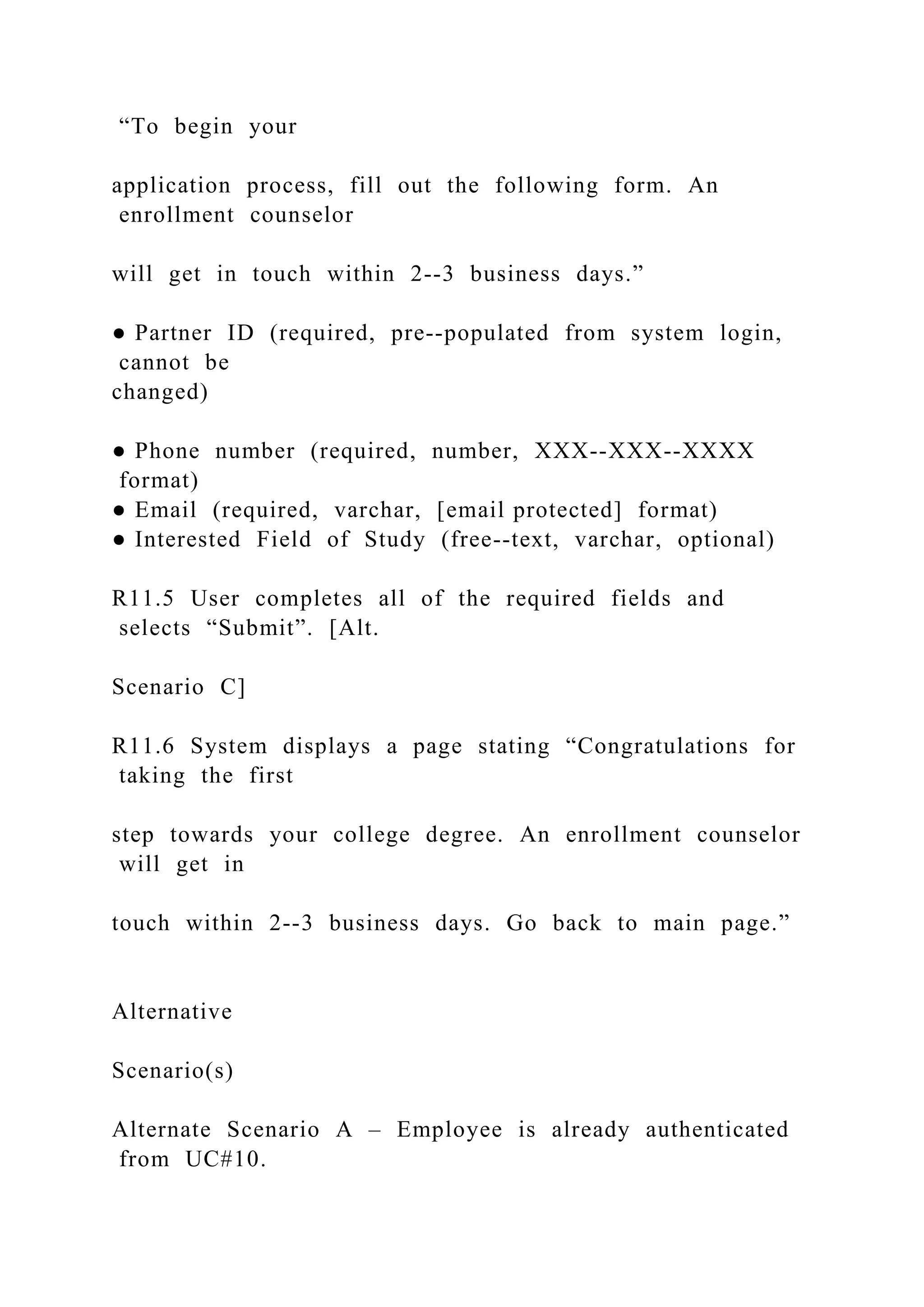 “To begin your
application process, fill out the following form. An
enrollment counselor
will get in touch within 2--3 business days.”
● Partner ID (required, pre--populated from system login,
cannot be
changed)
● Phone number (required, number, XXX--XXX--XXXX
format)
● Email (required, varchar, [email protected] format)
● Interested Field of Study (free--text, varchar, optional)
R11.5 User completes all of the required fields and
selects “Submit”. [Alt.
Scenario C]
R11.6 System displays a page stating “Congratulations for
taking the first
step towards your college degree. An enrollment counselor
will get in
touch within 2--3 business days. Go back to main page.”
Alternative
Scenario(s)
Alternate Scenario A – Employee is already authenticated
from UC#10.
 