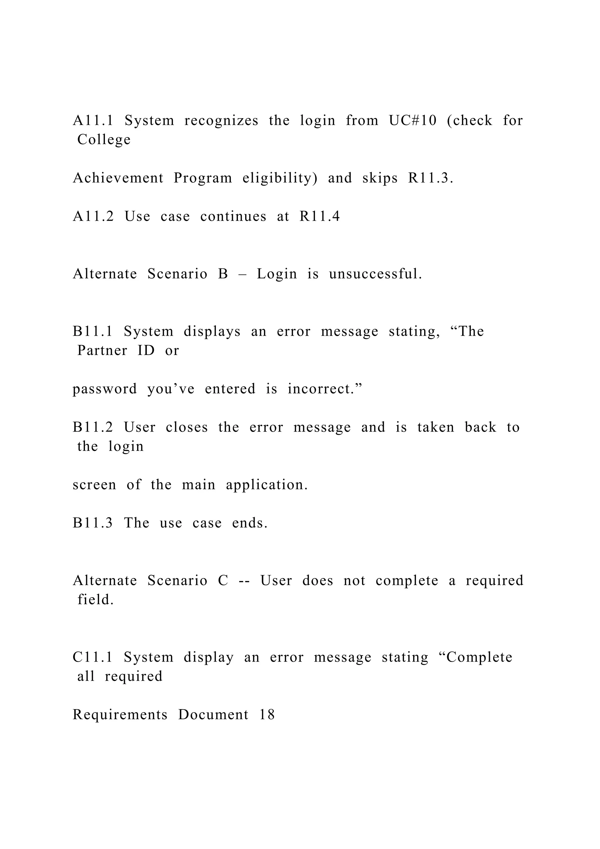 A11.1 System recognizes the login from UC#10 (check for
College
Achievement Program eligibility) and skips R11.3.
A11.2 Use case continues at R11.4
Alternate Scenario B – Login is unsuccessful.
B11.1 System displays an error message stating, “The
Partner ID or
password you’ve entered is incorrect.”
B11.2 User closes the error message and is taken back to
the login
screen of the main application.
B11.3 The use case ends.
Alternate Scenario C -- User does not complete a required
field.
C11.1 System display an error message stating “Complete
all required
Requirements Document 18
 