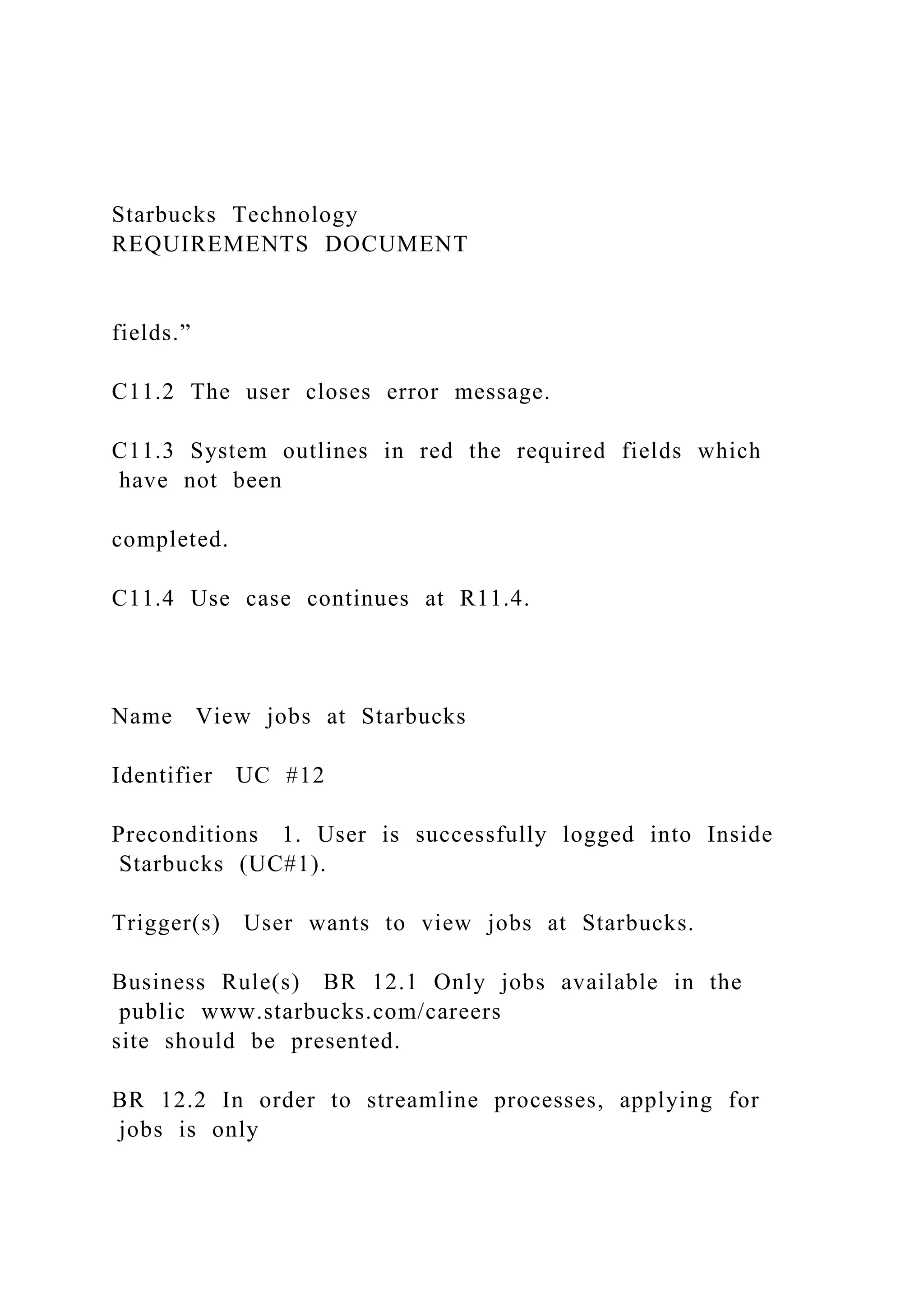 Starbucks Technology
REQUIREMENTS DOCUMENT
fields.”
C11.2 The user closes error message.
C11.3 System outlines in red the required fields which
have not been
completed.
C11.4 Use case continues at R11.4.
Name View jobs at Starbucks
Identifier UC #12
Preconditions 1. User is successfully logged into Inside
Starbucks (UC#1).
Trigger(s) User wants to view jobs at Starbucks.
Business Rule(s) BR 12.1 Only jobs available in the
public www.starbucks.com/careers
site should be presented.
BR 12.2 In order to streamline processes, applying for
jobs is only
 