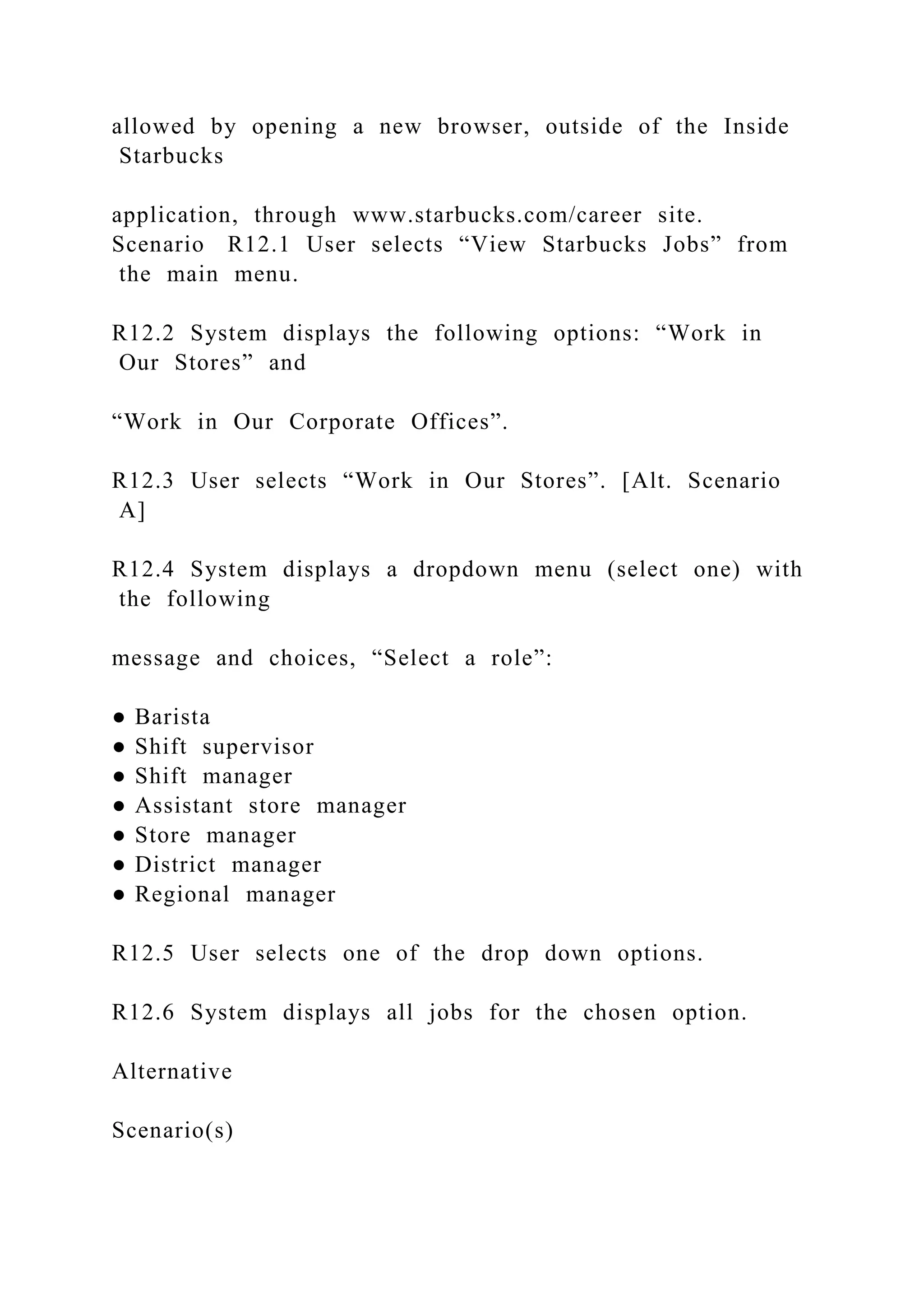 allowed by opening a new browser, outside of the Inside
Starbucks
application, through www.starbucks.com/career site.
Scenario R12.1 User selects “View Starbucks Jobs” from
the main menu.
R12.2 System displays the following options: “Work in
Our Stores” and
“Work in Our Corporate Offices”.
R12.3 User selects “Work in Our Stores”. [Alt. Scenario
A]
R12.4 System displays a dropdown menu (select one) with
the following
message and choices, “Select a role”:
● Barista
● Shift supervisor
● Shift manager
● Assistant store manager
● Store manager
● District manager
● Regional manager
R12.5 User selects one of the drop down options.
R12.6 System displays all jobs for the chosen option.
Alternative
Scenario(s)
 