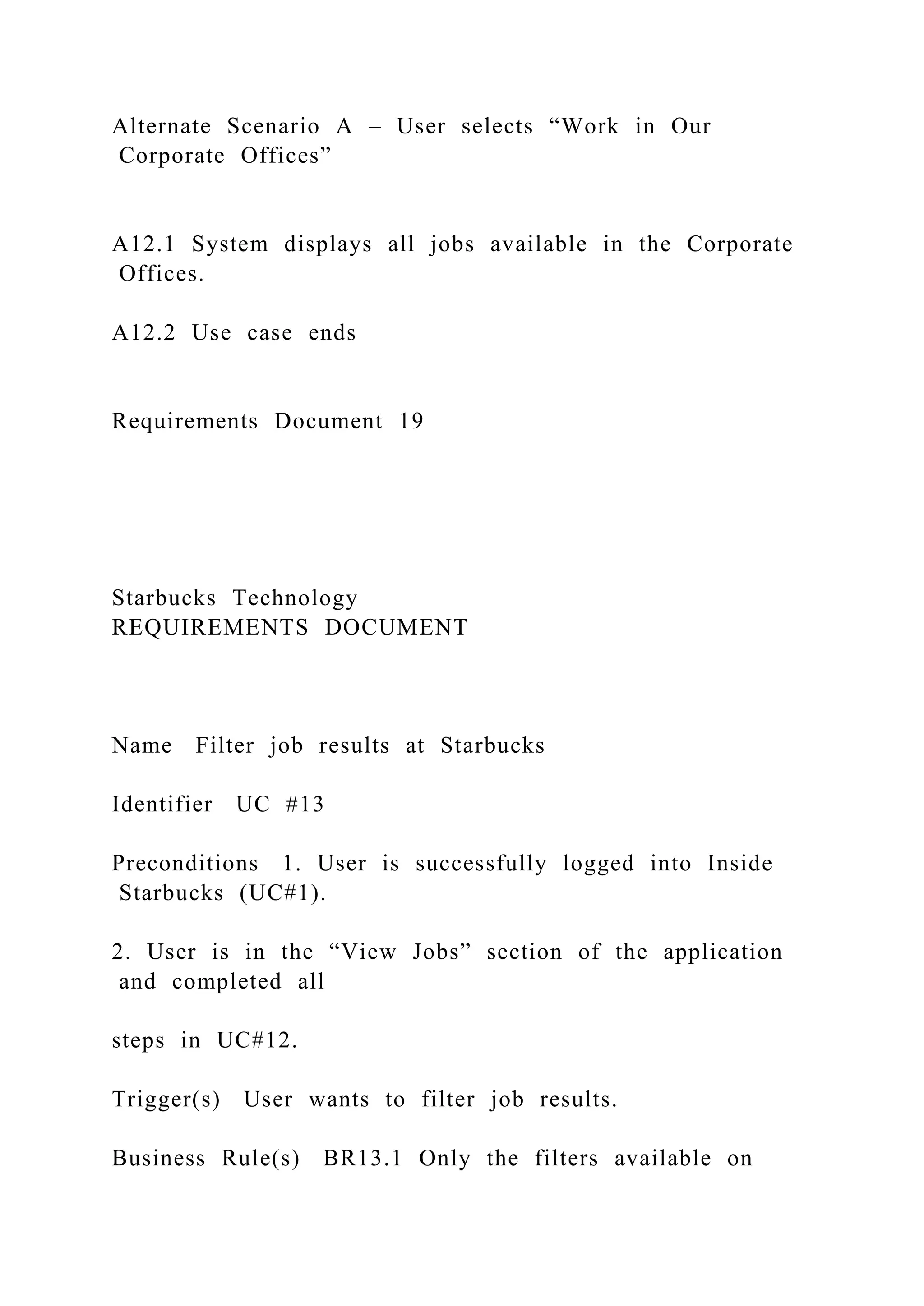 Alternate Scenario A – User selects “Work in Our
Corporate Offices”
A12.1 System displays all jobs available in the Corporate
Offices.
A12.2 Use case ends
Requirements Document 19
Starbucks Technology
REQUIREMENTS DOCUMENT
Name Filter job results at Starbucks
Identifier UC #13
Preconditions 1. User is successfully logged into Inside
Starbucks (UC#1).
2. User is in the “View Jobs” section of the application
and completed all
steps in UC#12.
Trigger(s) User wants to filter job results.
Business Rule(s) BR13.1 Only the filters available on
 