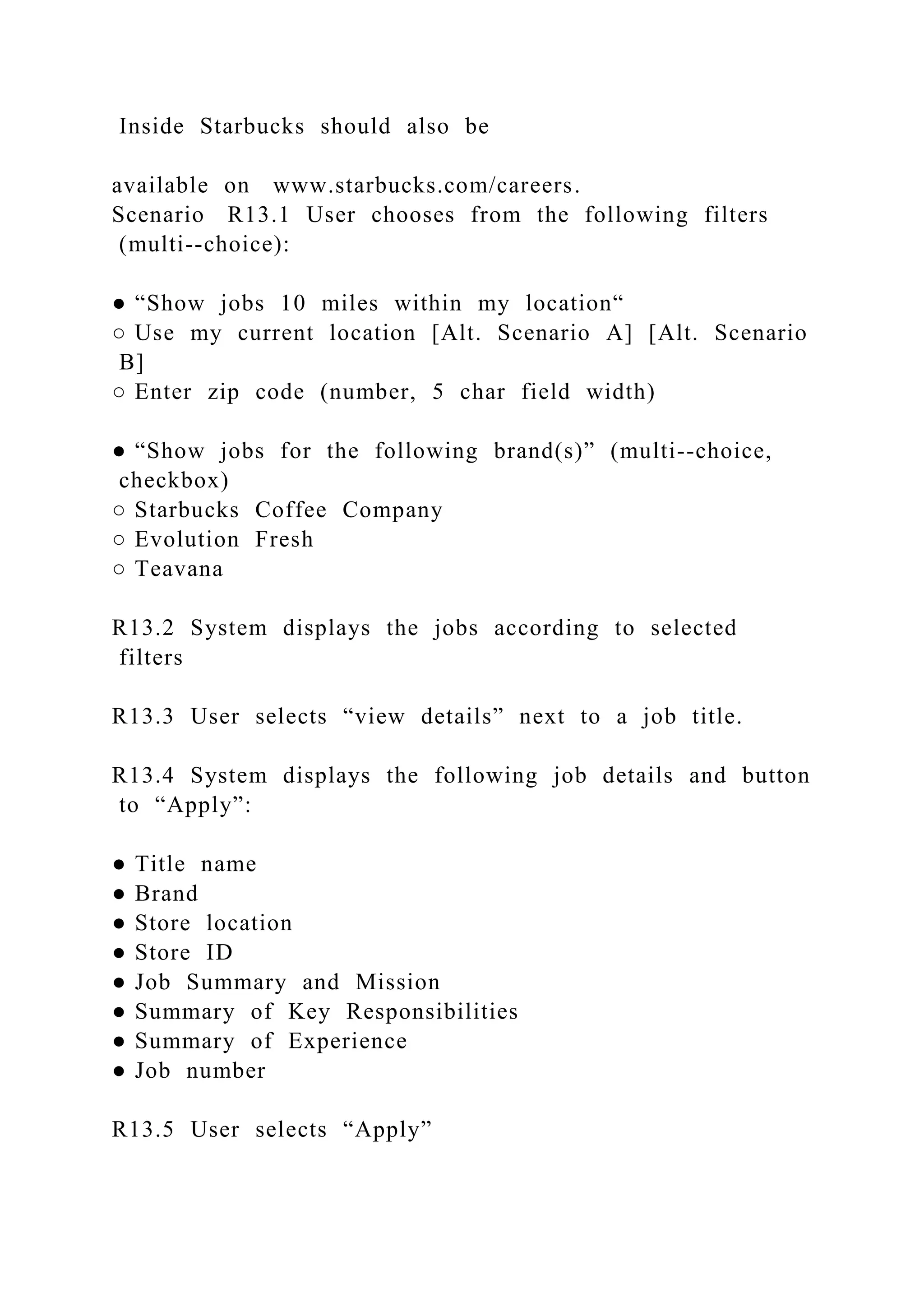 Inside Starbucks should also be
available on www.starbucks.com/careers.
Scenario R13.1 User chooses from the following filters
(multi--choice):
● “Show jobs 10 miles within my location“
○ Use my current location [Alt. Scenario A] [Alt. Scenario
B]
○ Enter zip code (number, 5 char field width)
● “Show jobs for the following brand(s)” (multi--choice,
checkbox)
○ Starbucks Coffee Company
○ Evolution Fresh
○ Teavana
R13.2 System displays the jobs according to selected
filters
R13.3 User selects “view details” next to a job title.
R13.4 System displays the following job details and button
to “Apply”:
● Title name
● Brand
● Store location
● Store ID
● Job Summary and Mission
● Summary of Key Responsibilities
● Summary of Experience
● Job number
R13.5 User selects “Apply”
 