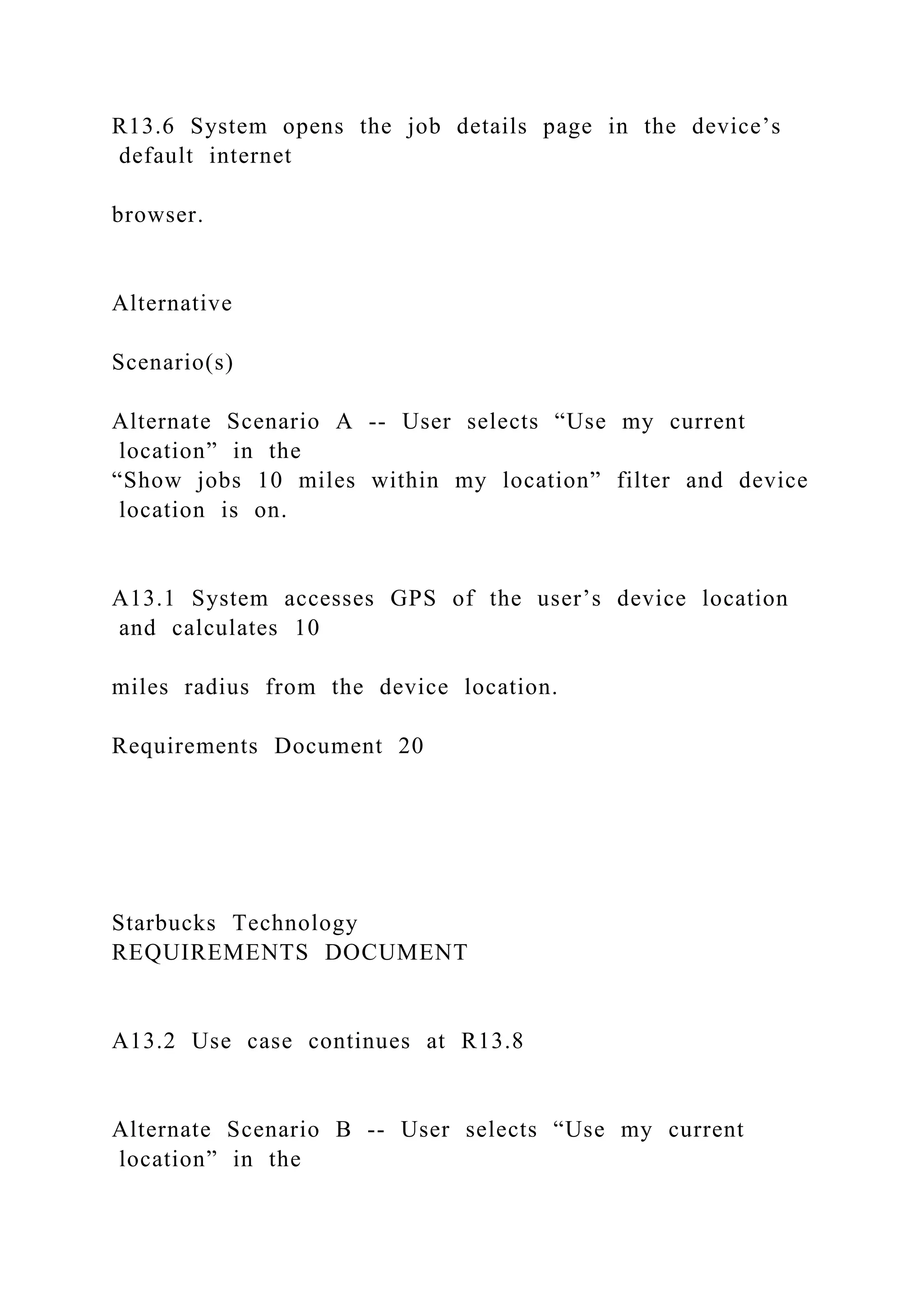 R13.6 System opens the job details page in the device’s
default internet
browser.
Alternative
Scenario(s)
Alternate Scenario A -- User selects “Use my current
location” in the
“Show jobs 10 miles within my location” filter and device
location is on.
A13.1 System accesses GPS of the user’s device location
and calculates 10
miles radius from the device location.
Requirements Document 20
Starbucks Technology
REQUIREMENTS DOCUMENT
A13.2 Use case continues at R13.8
Alternate Scenario B -- User selects “Use my current
location” in the
 