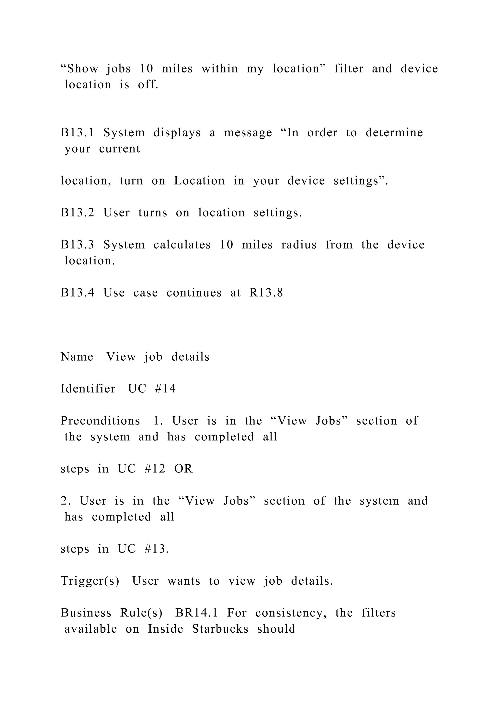 “Show jobs 10 miles within my location” filter and device
location is off.
B13.1 System displays a message “In order to determine
your current
location, turn on Location in your device settings”.
B13.2 User turns on location settings.
B13.3 System calculates 10 miles radius from the device
location.
B13.4 Use case continues at R13.8
Name View job details
Identifier UC #14
Preconditions 1. User is in the “View Jobs” section of
the system and has completed all
steps in UC #12 OR
2. User is in the “View Jobs” section of the system and
has completed all
steps in UC #13.
Trigger(s) User wants to view job details.
Business Rule(s) BR14.1 For consistency, the filters
available on Inside Starbucks should
 