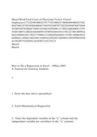 Sheet1WeekTotal Costs of Physician Visits# Visits#
Employees17732240140652791774234065374888404406247342
84074063574535404406967548743240707742224304076875499
45240769763004574083107603345940811178832446408812797
55481408713802434844095147899348441011581227491409916
84219496410317821775004112188245645041151981100469412
62084211498413021901334954129229512050041292399865520
41292497752505413625987135174137
Sheet2
Sheet3
How to Do a Regression in Excel – Office 2003
A Tutorial for Gateway Students
*
1. Enter the data into a spreadsheet
2. Tools/DataAnalysis/Regression
3. Enter the dependent variable in the “y” column and the
independent variable (or variables) in the “x” columns
 