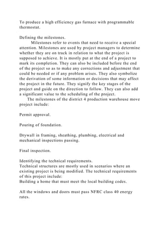 To produce a high efficiency gas furnace with programmable
thermostat.
Defining the milestones.
Milestones refer to events that need to receive a special
attention. Milestones are used by project managers to determine
whether they are on track in relation to what the project is
supposed to achieve. It is mostly put at the end of a project to
mark its completion. They can also be included before the end
of the project so as to make any corrections and adjustment that
could be needed or if any problem arises. They also symbolize
the derivation of some information or decisions that may affect
the project in the future. They signify the key stages of the
project and guide on the direction to follow. They can also add
a significant value to the scheduling of the project.
The milestones of the district 4 production warehouse move
project include:
Permit approval.
Pouring of foundation.
Drywall in framing, sheathing, plumbing, electrical and
mechanical inspections passing.
Final inspection.
Identifying the technical requirements.
Technical structures are mostly used in scenarios where an
existing project is being modified. The technical requirements
of this project include:
Building a home that must meet the local building codes.
All the windows and doors must pass NFRC class 40 energy
rates.
 