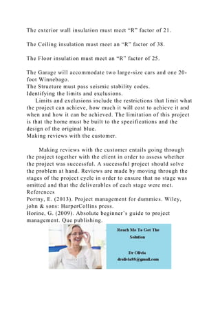 The exterior wall insulation must meet “R” factor of 21.
The Ceiling insulation must meet an “R” factor of 38.
The Floor insulation must meet an “R” factor of 25.
The Garage will accommodate two large-size cars and one 20-
foot Winnebago.
The Structure must pass seismic stability codes.
Identifying the limits and exclusions.
Limits and exclusions include the restrictions that limit what
the project can achieve, how much it will cost to achieve it and
when and how it can be achieved. The limitation of this project
is that the home must be built to the specifications and the
design of the original blue.
Making reviews with the customer.
Making reviews with the customer entails going through
the project together with the client in order to assess whether
the project was successful. A successful project should solve
the problem at hand. Reviews are made by moving through the
stages of the project cycle in order to ensure that no stage was
omitted and that the deliverables of each stage were met.
References
Portny, E. (2013). Project management for dummies. Wiley,
john & sons: HarperCollins press.
Horine, G. (2009). Absolute beginner’s guide to project
management. Que publishing.
 