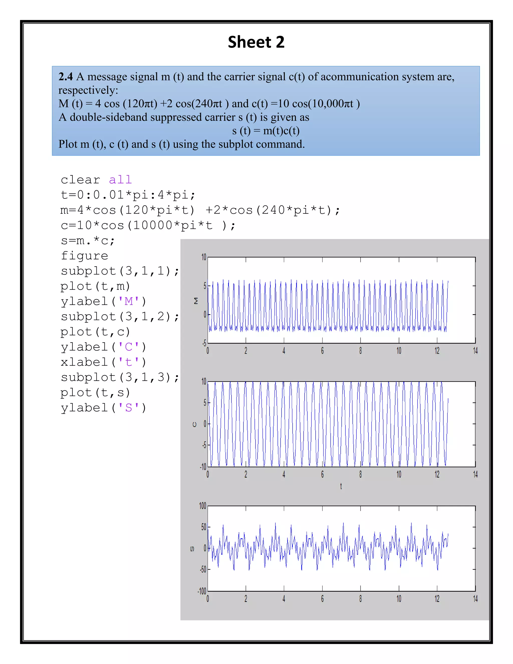 Sheet 2
clear all
t=0:0.01*pi:4*pi;
m=4*cos(120*pi*t) +2*cos(240*pi*t);
c=10*cos(10000*pi*t );
s=m.*c;
figure
subplot(3,1,1);
plot(t,m)
ylabel('M')
subplot(3,1,2);
plot(t,c)
ylabel('C')
xlabel('t')
subplot(3,1,3);
plot(t,s)
ylabel('S')
2.4 A message signal m (t) and the carrier signal c(t) of acommunication system are,
respectively:
M (t) = 4 cos (120πt) +2 cos(240πt ) and c(t) =10 cos(10,000πt )
A double-sideband suppressed carrier s (t) is given as
s (t) = m(t)c(t)
Plot m (t), c (t) and s (t) using the subplot command.
 