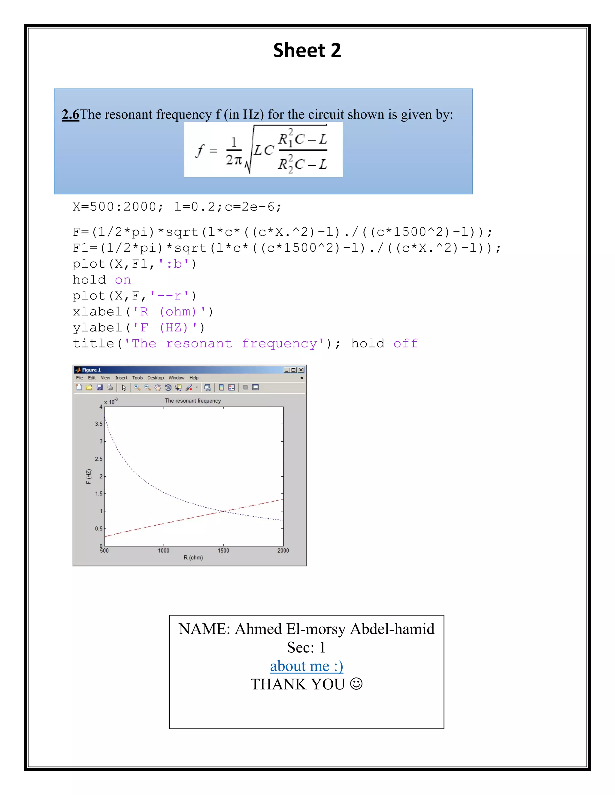 Sheet 2
X=500:2000; l=0.2;c=2e-6;
F=(1/2*pi)*sqrt(l*c*((c*X.^2)-l)./((c*1500^2)-l));
F1=(1/2*pi)*sqrt(l*c*((c*1500^2)-l)./((c*X.^2)-l));
plot(X,F1,':b')
hold on
plot(X,F,'--r')
xlabel('R (ohm)')
ylabel('F (HZ)')
title('The resonant frequency'); hold off
NAME: Ahmed El-morsy Abdel-hamid
Sec: 1
about me :)
THANK YOU 
2.6The resonant frequency f (in Hz) for the circuit shown is given by:
 