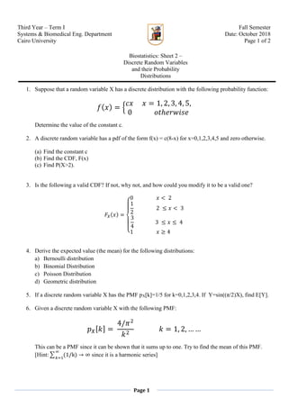 Third Year – Term I
Systems & Biomedical Eng. Department
Cairo University
Biostatistics: Sheet 2 –
Discrete Random Variables
and their Probability
Distributions
Fall Semester
Date: October 2018
Page 1 of 2
Page 1
1. Suppose that a random variable X has a discrete distribution with the following probability function:
𝑓( 𝑥) = {
𝑐𝑥 𝑥 = 1, 2, 3, 4, 5,
0 𝑜𝑡ℎ𝑒𝑟𝑤𝑖𝑠𝑒
Determine the value of the constant c.
2. A discrete random variable has a pdf of the form f(x) = c(8-x) for x=0,1,2,3,4,5 and zero otherwise.
(a) Find the constant c
(b) Find the CDF, F(x)
(c) Find P(X>2).
3. Is the following a valid CDF? If not, why not, and how could you modify it to be a valid one?
𝐹𝑋(𝑥) =
{
0 𝑥 < 2
1
2
2 ≤ 𝑥 < 3
3
4
3 ≤ 𝑥 ≤ 4
1 𝑥 ≥ 4
4. Derive the expected value (the mean) for the following distributions:
a) Bernoulli distribution
b) Binomial Distribution
c) Poisson Distribution
d) Geometric distribution
5. If a discrete random variable X has the PMF pX[k]=1/5 for k=0,1,2,3,4. If Y=sin((π/2)X), find E[Y].
6. Given a discrete random variable X with the following PMF:
𝑝 𝑋[ 𝑘] =
4/𝜋2
𝑘2
𝑘 = 1, 2, … …
This can be a PMF since it can be shown that it sums up to one. Try to find the mean of this PMF.
[Hint:∑ (1/k)
∞
𝑘=1
→ ∞ since it is a harmonic series]
 
