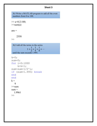 Sheet 3
>> a=0:2:100;
>>sum(a)
ans =
2550
>>
k=0;
sum=0;
for i=0:1000
k=k+1;
sum=sum+1/2^i;
if (sum>1.995) break
end
end
k =
9
>>sum
sum =
1.9961
>>
3.1 Write a MATLAB program to add all the even
numbers from 0 to 100.
3.2 Add all the terms in the series
1 +
1
2
+
1
4
+
1
8
+ ⋯
until the sum exceeds 1.995.
 