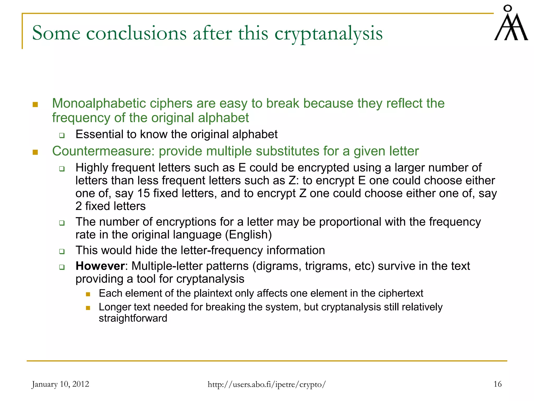 January 10, 2012 16
Some conclusions after this cryptanalysis
 Monoalphabetic ciphers are easy to break because they reflect the
frequency of the original alphabet
 Essential to know the original alphabet
 Countermeasure: provide multiple substitutes for a given letter
 Highly frequent letters such as E could be encrypted using a larger number of
letters than less frequent letters such as Z: to encrypt E one could choose either
one of, say 15 fixed letters, and to encrypt Z one could choose either one of, say
2 fixed letters
 The number of encryptions for a letter may be proportional with the frequency
rate in the original language (English)
 This would hide the letter-frequency information
 However: Multiple-letter patterns (digrams, trigrams, etc) survive in the text
providing a tool for cryptanalysis
 Each element of the plaintext only affects one element in the ciphertext
 Longer text needed for breaking the system, but cryptanalysis still relatively
straightforward
http://users.abo.fi/ipetre/crypto/
 