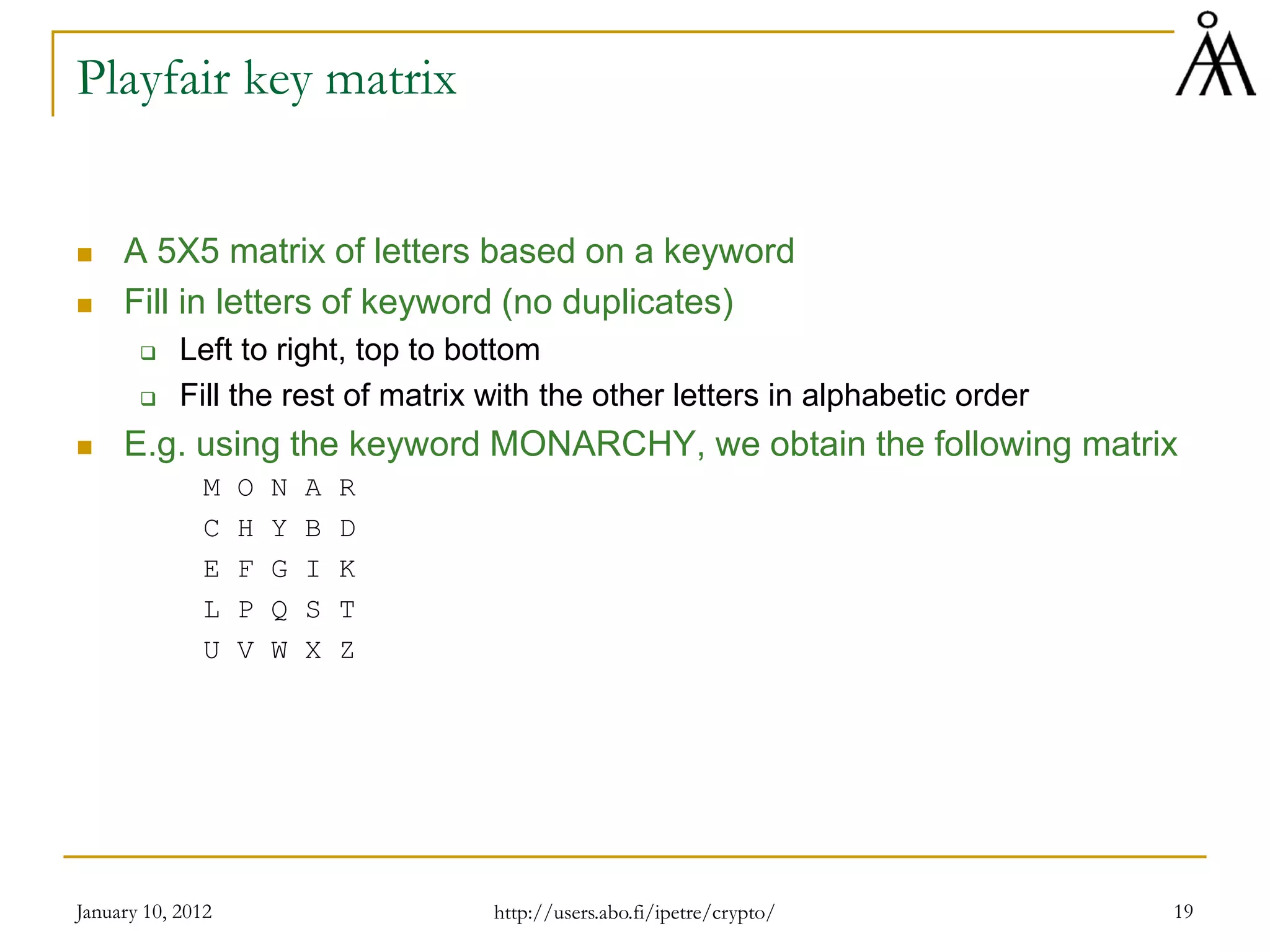 January 10, 2012 19
Playfair key matrix
 A 5X5 matrix of letters based on a keyword
 Fill in letters of keyword (no duplicates)
 Left to right, top to bottom
 Fill the rest of matrix with the other letters in alphabetic order
 E.g. using the keyword MONARCHY, we obtain the following matrix
M O N A R
C H Y B D
E F G I K
L P Q S T
U V W X Z
http://users.abo.fi/ipetre/crypto/
 