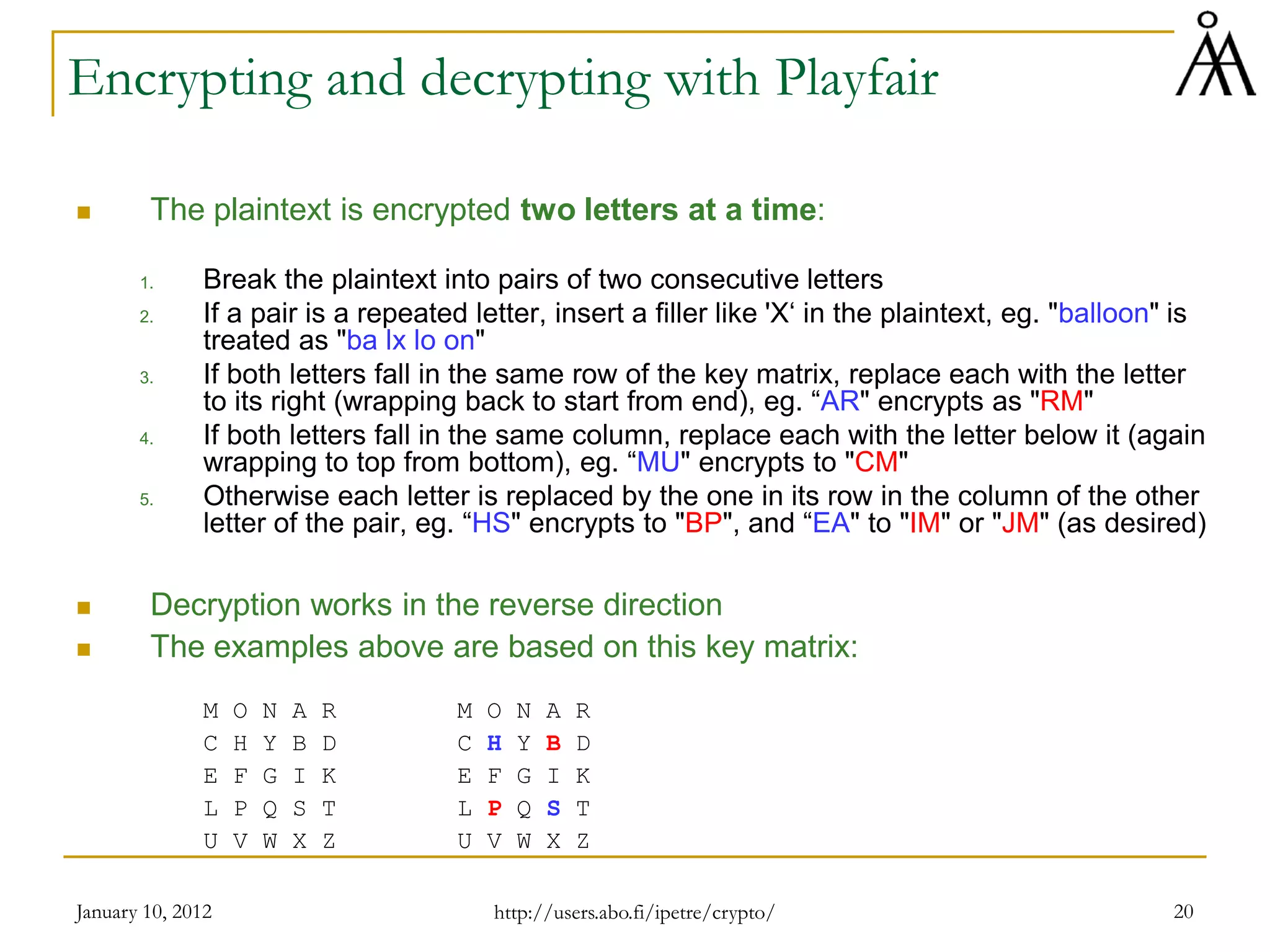 January 10, 2012 20
Encrypting and decrypting with Playfair
 The plaintext is encrypted two letters at a time:
1. Break the plaintext into pairs of two consecutive letters
2. If a pair is a repeated letter, insert a filler like 'X‘ in the plaintext, eg. "balloon" is
treated as "ba lx lo on"
3. If both letters fall in the same row of the key matrix, replace each with the letter
to its right (wrapping back to start from end), eg. “AR" encrypts as "RM"
4. If both letters fall in the same column, replace each with the letter below it (again
wrapping to top from bottom), eg. “MU" encrypts to "CM"
5. Otherwise each letter is replaced by the one in its row in the column of the other
letter of the pair, eg. “HS" encrypts to "BP", and “EA" to "IM" or "JM" (as desired)
 Decryption works in the reverse direction
 The examples above are based on this key matrix:
M O N A R M O N A R
C H Y B D C H Y B D
E F G I K E F G I K
L P Q S T L P Q S T
U V W X Z U V W X Z
http://users.abo.fi/ipetre/crypto/
 