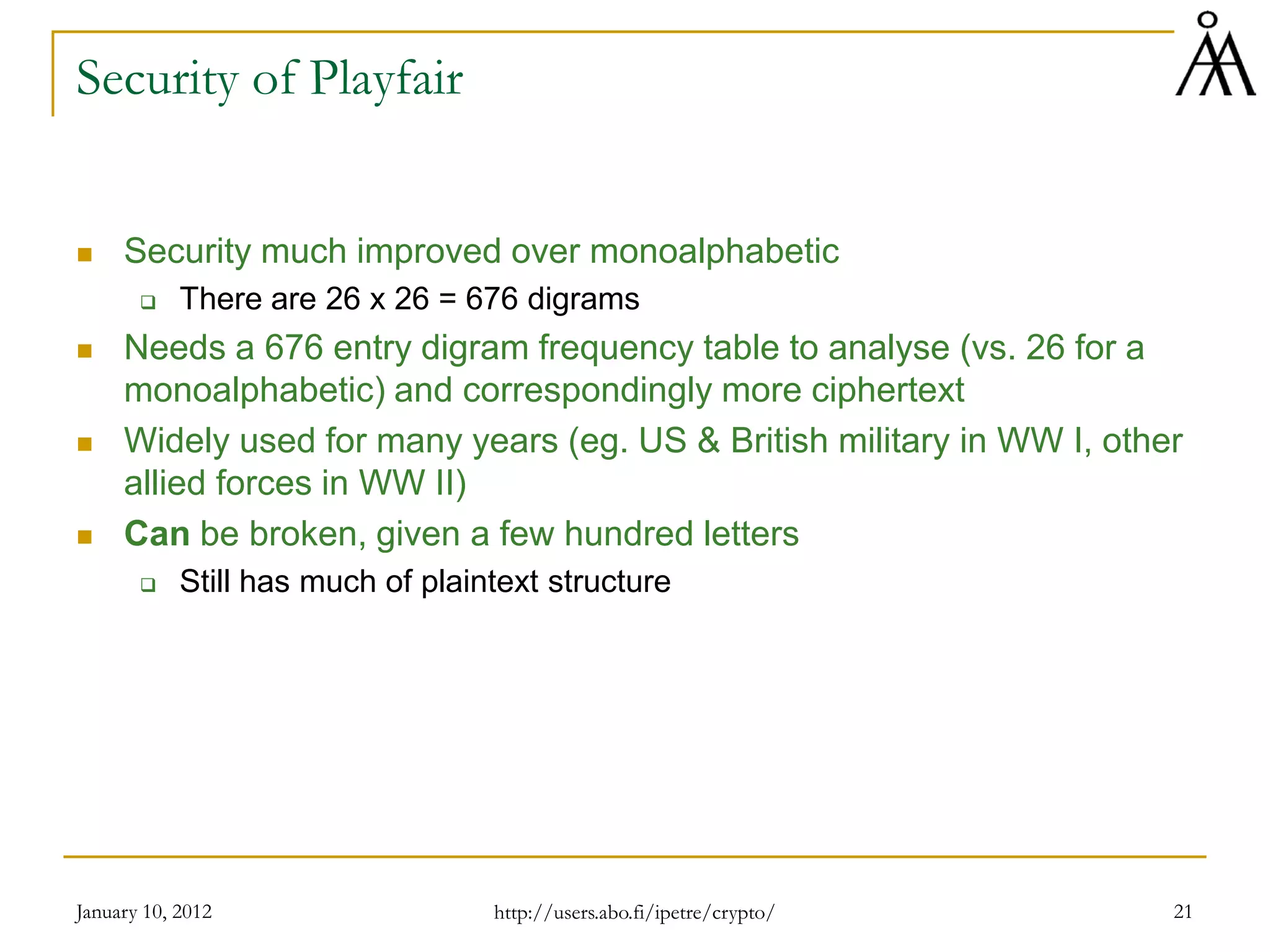 January 10, 2012 21
Security of Playfair
 Security much improved over monoalphabetic
 There are 26 x 26 = 676 digrams
 Needs a 676 entry digram frequency table to analyse (vs. 26 for a
monoalphabetic) and correspondingly more ciphertext
 Widely used for many years (eg. US & British military in WW I, other
allied forces in WW II)
 Can be broken, given a few hundred letters
 Still has much of plaintext structure
http://users.abo.fi/ipetre/crypto/
 