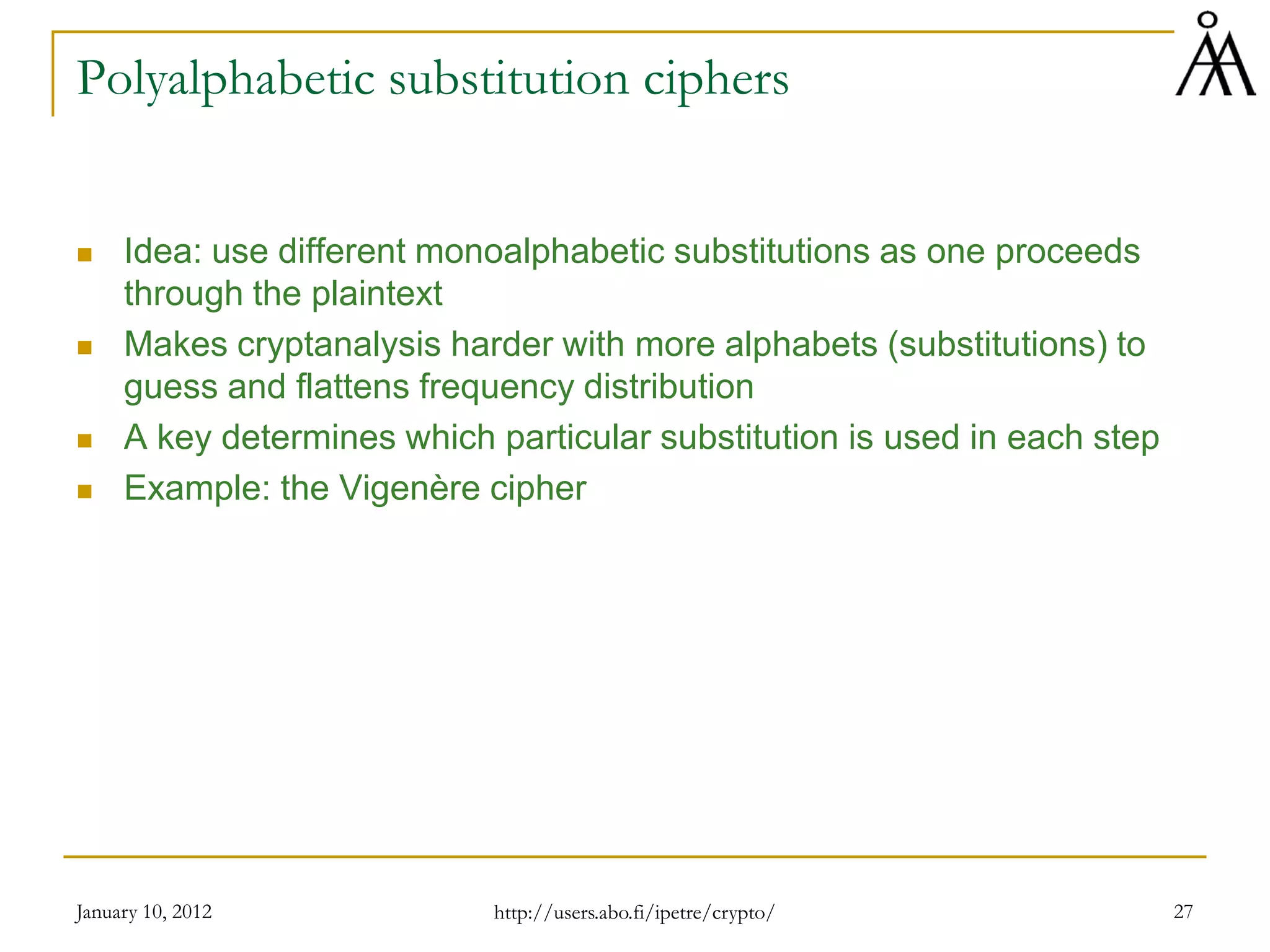 January 10, 2012 27
Polyalphabetic substitution ciphers
 Idea: use different monoalphabetic substitutions as one proceeds
through the plaintext
 Makes cryptanalysis harder with more alphabets (substitutions) to
guess and flattens frequency distribution
 A key determines which particular substitution is used in each step
 Example: the Vigenère cipher
http://users.abo.fi/ipetre/crypto/
 