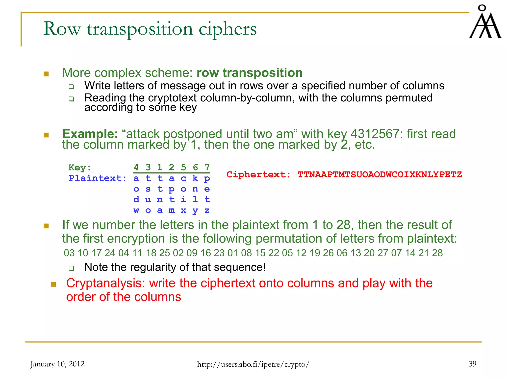 January 10, 2012 39
Row transposition ciphers
 More complex scheme: row transposition
 Write letters of message out in rows over a specified number of columns
 Reading the cryptotext column-by-column, with the columns permuted
according to some key
 Example: “attack postponed until two am” with key 4312567: first read
the column marked by 1, then the one marked by 2, etc.
Key: 4 3 1 2 5 6 7
Plaintext: a t t a c k p
o s t p o n e
d u n t i l t
w o a m x y z
 If we number the letters in the plaintext from 1 to 28, then the result of
the first encryption is the following permutation of letters from plaintext:
03 10 17 24 04 11 18 25 02 09 16 23 01 08 15 22 05 12 19 26 06 13 20 27 07 14 21 28
 Note the regularity of that sequence!
 Cryptanalysis: write the ciphertext onto columns and play with the
order of the columns
Ciphertext: TTNAAPTMTSUOAODWCOIXKNLYPETZ
http://users.abo.fi/ipetre/crypto/
 