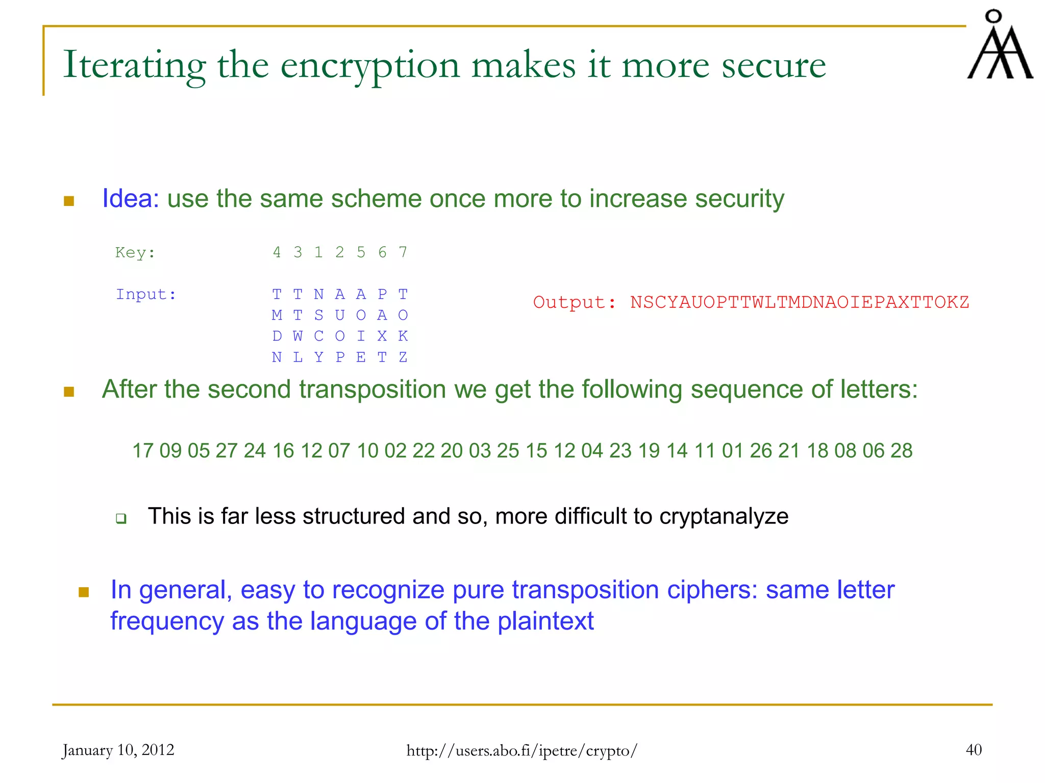 January 10, 2012 40
Iterating the encryption makes it more secure
 Idea: use the same scheme once more to increase security
Key: 4 3 1 2 5 6 7
Input: T T N A A P T
M T S U O A O
D W C O I X K
N L Y P E T Z
 After the second transposition we get the following sequence of letters:
17 09 05 27 24 16 12 07 10 02 22 20 03 25 15 12 04 23 19 14 11 01 26 21 18 08 06 28
 This is far less structured and so, more difficult to cryptanalyze
 In general, easy to recognize pure transposition ciphers: same letter
frequency as the language of the plaintext
Output: NSCYAUOPTTWLTMDNAOIEPAXTTOKZ
http://users.abo.fi/ipetre/crypto/
 