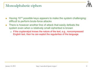 January 10, 2012 11
Monoalphabetic ciphers
 Having 1016 possible keys appears to make the system challenging:
difficult to perform brute-force attacks
 There is however another line of attack that easily defeats the
system even when a relatively small ciphertext is known
 If the cryptanalyst knows the nature of the text, e.g., noncompressed
English text, then he can exploit the regularities of the language
http://users.abo.fi/ipetre/crypto/
 