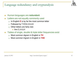 January 10, 2012 12
Language redundancy and cryptanalysis
 Human languages are redundant
 Letters are not equally commonly used
 In English E is by far the most common letter
 Followed by T,R,N,I,O,A,S
 Other letters are fairly rare
 See Z,J,K,Q,X
 Tables of single, double & triple letter frequencies exist
 Most common digram in English is TH
 Most common trigram in English in THE
http://users.abo.fi/ipetre/crypto/
 
