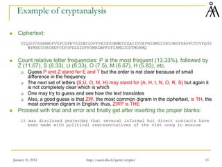 January 10, 2012 15
Example of cryptanalysis
 Ciphertext:
UZQSOVUOHXMOPVGPOZPEVSGZWSZOPFPESXUDBMETSXAIZVUEPHZHMDZSHZOWSFPAPPDTSVPQUZ
WYMXUZUHSXEPYEPOPDZSZUFPOMBZWPFUPZHMDJUDTMOHMQ
 Count relative letter frequencies: P is the most frequent (13.33%), followed by
Z (11.67), S (8.33), U (8.33), O (7.5), M (6.67), H (5.83), etc.
 Guess P and Z stand for E and T but the order is not clear because of small
difference in the frequency
 The next set of letters {S,U, O, M, H} may stand for {A, H, I, N, O, R, S} but again it
is not completely clear which is which
 One may try to guess and see how the text translates
 Also, a good guess is that ZW, the most common digram in the ciphertext, is TH, the
most common digram in English: thus, ZWP is THE
 Proceed with trial and error and finally get after inserting the proper blanks:
it was disclosed yesterday that several informal but direct contacts have
been made with political representatives of the viet cong in moscow
http://users.abo.fi/ipetre/crypto/
 
