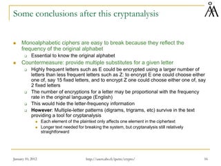 January 10, 2012 16
Some conclusions after this cryptanalysis
 Monoalphabetic ciphers are easy to break because they reflect the
frequency of the original alphabet
 Essential to know the original alphabet
 Countermeasure: provide multiple substitutes for a given letter
 Highly frequent letters such as E could be encrypted using a larger number of
letters than less frequent letters such as Z: to encrypt E one could choose either
one of, say 15 fixed letters, and to encrypt Z one could choose either one of, say
2 fixed letters
 The number of encryptions for a letter may be proportional with the frequency
rate in the original language (English)
 This would hide the letter-frequency information
 However: Multiple-letter patterns (digrams, trigrams, etc) survive in the text
providing a tool for cryptanalysis
 Each element of the plaintext only affects one element in the ciphertext
 Longer text needed for breaking the system, but cryptanalysis still relatively
straightforward
http://users.abo.fi/ipetre/crypto/
 